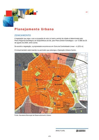 19




Planejamento Urbano
ZONEAMENTO
A legislação que rege o uso e ocupação do solo no bairro central da cidade é determinada pelo
Plano Regional Estratégico da Subprefeitura da Sé, pelo Plano Diretor Estratégico - Lei 13.885 de 25
de agosto de 2004, entre outras.

De acordo a legislação, a propriedade encontra-se em Zona de Centralidade Linear – b (ZCL-b).

O imóvel também está inserido no perímetro que abrange a Operação Urbana Centro.




Fonte: Secretaria Municipal de Desenvolvimento Urbano




                                                        BRASIL PLURAL


                                                 479
 