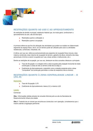 20




RESTRIÇÕES QUANTO AO USO E AO APROVEITAMENTO
As restrições de âmbito municipal, estadual e federal que, de modo geral, condicionam o
aproveitamento do solo, são de dois tipos:

            Restrições quanto à utilização; e
            Restrições quanto à ocupação.


A primeira refere-se aos fins de utilização das atividades que podem se instalar em determinado
segmento do espaço físico, isto é, se um terreno pode ser utilizado para usos ou atividades
residenciais, comerciais, industriais, etc.

A última, por sua vez, refere-se exclusivamente aos aspectos de ocupação física (recuos, área
máxima construída, área máxima de ocupação do terreno, gabarito de altura, tamanho dos lotes,
percentuais mínimos a serem ocupados por ruas, áreas verdes e institucionais, etc.).

Dentre as restrições de ocupação, por sua vez, destacam-se dois conceitos clássicos e principais:

            Taxa de Ocupação: é a relação entre a área ocupada pela projeção horizontal de dada
            construção e a área do lote ou terreno onde ela se aloja; e
            Coeficiente de Aproveitamento: entendido como a relação existente entre a área
            "computável" da construção permitida e a área do respectivo lote ou terreno.


RESTRIÇÕES QUANTO À ZONA CENTRALIDADE LINEAR – B
(ZCL-B)
Í NDICES:
            Taxa de Ocupação: 0,70
            Coeficiente de Aproveitamento: básico 2,0 e máximo 4,00

USOS:
Comercial

Obs.: Informações obtidas através de consulta informal junto ao site da Secretaria de
Desenvolvimento Urbano da cidade.

Obs.1: Tratando de um imóvel que encontra-se construído e em operação, consideramos que o
mesmo atende a legislação pertinente.




                                                         BRASIL PLURAL


                                                480
 