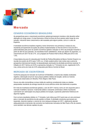 21




Mercado
CENÁRIO ECONÔMICO BRASILEIRO
As perspectivas para o crescimento econômico global permanecem incertas e não deverão sofrer
alteração em longo prazo. A crise financeira e fiscal na Zona do Euro parece estar longe de uma
solução, indicando baixo crescimento e até recessão para alguns países, como é o caso da
Espanha.

A atividade econômica brasileira registrou menor dinamismo nos primeiros 3 meses do ano,
resultante principalmente de ações de política implementadas no final de 2010 e início de 2011,
potencializadas pela piora do cenário econômico global e redução no ritmo da produção industrial a
partir de abril do ano passado. Os resultados foram satisfatórios, ainda que abaixo do esperado, e o
crescimento em 2011 foi de 2,7%. Já a projeção do Produto Interno Bruto (PIB) para 2012 é de
1,0%.

A taxa básica de juros foi reduzida pelo Comitê de Política Monetária do Banco Central (Copom) na
reunião de outubro de 2012 para 7,25% a.a. A Selic poderá sofrer mais cortes caso a piora da
perspectiva internacional resultar na desaceleração acentuada da atividade econômica nacional. A
inflação em 2011 fechou em 6,5% e apresentou redução no 1º trimestre do ano, registrando 5,2%,
mas, ainda acima da meta de 4,5% estipulada pelo Banco Central do Brasil.


MERCADO DE ESCRITÓRIOS
Conforme pesquisa de mercado da Cushman & Wakefield, a maioria das cidades analisadas
registrou valorização anual em seus preços pedidos médios de locação, sendo os maiores
percentuais observados em Brasília, Porto Alegre e São Paulo.

Houve uma alta momentânea na taxa média de vacância considerando todas as cidades
pesquisadas resultante da entrega recente de novos edifícios ainda não totalmente ocupados.

Em meio às incertezas econômicas globais, o ano de 2011 marcou como um ano aquecido para o
mercado imobiliário nacional. A demanda sólida e crescente combinada à oferta insuficiente
culminaram em valorização nos preços pedidos de locação, superando patamares históricos em
algumas regiões.

Com os bons resultados obtidos no 1º trimestre, tudo indica que 2012 será mais um ano promissor
para o mercado de escritórios de alto padrão no Brasil. A atividade construtiva permanece em
expansão, devendo duplicar o volume do novo estoque entregue em 2011, objetivando atender
adequadamente à demanda não somente nos tradicionais mercados de São Paulo e Rio de Janeiro,
como também nas demais capitais do país.




                                                         BRASIL PLURAL


                                               481
 