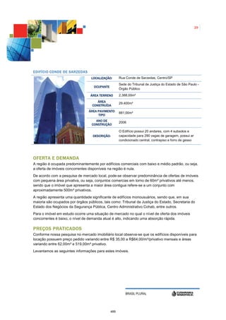 29




E DIFÍCIO CONDE DE SARZEDAS
                                  LOCALIZAÇÃO:       Rua Conde de Sarzedas, Centro/SP
                                                     Sede do Tribunal de Justiça do Estado de São Paulo -
                                    OCUPANTE
                                                     Órgão Público

                                  ÁREA TERRENO       2.388,00m²
                                      ÁREA           29.400m²
                                   CONSTRUÍDA
                                 ÁREA PAVIMENTO      881,00m²
                                      TIPO
                                     ANO DE          2006
                                   CONSTRUÇÃO

                                                     O Edifício possui 20 andares, com 4 subsolos e
                                   DESCRIÇÃO:        capacidade para 290 vagas de garagem, possui ar
                                                     condicionado central, contrapiso e forro de gesso




OFERTA E DEMANDA
A região é ocupada predominantemente por edifícios comerciais com baixo e médio padrão, ou seja,
a oferta de imóveis concorrentes disponíveis na região é nula.
De acordo com a pesquisa de mercado local, pode-se observar predominância de ofertas de imóveis
com pequena área privativa, ou seja, conjuntos comercias em torno de 60m² privativos até menos,
sendo que o imóvel que apresenta a maior área contigua refere-se a um conjunto com
aproximadamente 500m² privativos.
A região apresenta uma quantidade significante de edifícios monousuários, sendo que, em sua
maioria são ocupados por órgãos públicos, tais como: Tribunal da Justiça do Estado, Secretaria do
Estado dos Negócios da Segurança Pública, Centro Administrativo Cohab, entre outros.
Para o imóvel em estudo ocorre uma situação de mercado no qual o nível de oferta dos imóveis
concorrentes é baixo, o nível de demanda atual é alto, indicando uma absorção rápida.

PREÇOS PRATICADOS
Conforme nossa pesquisa no mercado imobiliário local observa-se que os edifícios disponíveis para
locação possuem preço pedido variando entre R$ 35,00 a R$64,00/m²/privativo mensais e áreas
variando entre 62,00m² e 519,00m² privativo.
Levantamos as seguintes informações para estes imóveis.




                                                         BRASIL PLURAL




                                               489
 