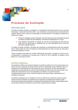31




Processo de Avaliação
METODOLOGIA
O modelo de análise utilizado na avaliação foi o Capitalização da Renda através do Fluxo de Caixa
Descontado - Discounted Cash Flow (DCF) - que contempla o ciclo operacional do empreendimento,
podendo defini-lo como o período de exploração do empreendimento. As projeções usualmente se
dividem em 2 partes:

            Período de projeção explícita: admitindo uma fase futura de maior proximidade temporal
            e melhores condições de previsibilidade, normalmente estabelecida em 10 anos;
            Valor Residual: equivalente ao restante da vida útil do empreendimento. Este fluxo de
            caixa futuro de longo prazo é substituído por um valor equivalente único no final do
            período de projeção explícita.
O modelo de análise considera a apuração dos resultados do empreendimento antes dos impostos.
Para a determinação do valor de mercado do empreendimento foi criado um fluxo de caixa para o
período de projeção de 10 anos.

Todas as análises foram feitas em Cenário Inflacionado, assumindo a projeção de 5,18% ao ano,
correspondente à expectativa de mercado para o IGP-M em 2013, publicada no Relatório Focus
Bacen de 11 de outubro de 2012.




EDIFÍCIO COMERCIAL
Na avaliação do Edifício Comercial foi utilizado um período de análise de 10 anos operacionais, com
o fluxo de caixa começando em 28 de fevereiro de 2013 e distribuição mensal, refletindo melhor no
desempenho do empreendimento. Nós assumimos que um período de 10 anos seja suficiente e
realista para a renda deste tipo de imóvel. Embora este tipo de ativo tenha uma vida útil maior, uma
análise de investimento torna-se mais significativa se limitada a um período de tempo
consideravelmente menor do que a vida útil econômica real, porém longo o suficiente para um
investidor em potencial.

As receitas e despesas que um investidor iria incorrer neste tipo de investimento variam durante o
período de tempo analisado. Os parâmetros que nortearam as projeções das receitas líquidas
operacionais futuras foram baseados em informações fornecidas pelo cliente e pelas práticas atuais
do mercado de Edifícios Comerciais em São Paulo, especificamente da região.




                                                        BRASIL PLURAL




                                               491
 