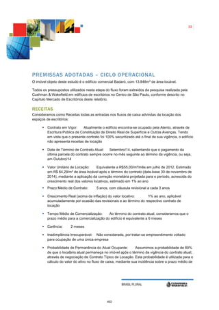 32




PREMISSAS ADOTADAS – CICLO OPERACIONAL
O imóvel objeto deste estudo é o edifício comercial Badaró, com 13.848m² de área locável.

Todos os pressupostos utilizados nesta etapa do fluxo foram extraídos da pesquisa realizada pela
Cushman & Wakefield em edifícios de escritórios no Centro de São Paulo, conforme descrito no
Capítulo Mercado de Escritórios deste relatório.

R ECEITAS
Consideramos como Receitas todas as entradas nos fluxos de caixa advindas da locação dos
espaços de escritórios:

         Contrato em Vigor:    Atualmente o edifício encontra-se ocupado pela Atento, através de
         Escritura Pública de Constituição de Direito Real de Superfície e Outras Avenças. Tendo
         em vista que o presente contrato foi 100% securitizado até o final de sua vigência, o edifício
         não apresenta receitas de locação

         Data de Término de Contrato Atual:    Setembro/14, salientando que o pagamento da
         última parcela do contrato sempre ocorre no mês seguinte ao término da vigência, ou seja,
         em Outubro/14

         Valor Unitário de Locação:     Equivalente a R$55,00/m²/mês em julho de 2012. Estimado
         em R$ 64,29/m² de área locável após o término do contrato (data-base 30 de novembro de
         2014), mediante a aplicação da correção monetária projetada para o período, acrescida do
         crescimento real dos valores locativos, estimado em 1% ao ano
         Prazo Médio de Contrato:       5 anos, com cláusula revisional a cada 3 anos

         Crescimento Real (acima da inflação) do valor locativo:      1% ao ano, aplicável
         acumuladamente por ocasião das revisionais e ao término do respectivo contrato de
         locação

         Tempo Médio de Comercialização:      Ao término do contrato atual, consideramos que o
         prazo médio para a comercialização do edifício é equivalente a 6 meses

         Carência:      2 meses

         Inadimplência Irrecuperável: Não considerada, por tratar-se empreendimento voltado
         para ocupação de uma única empresa

         Probabilidade de Permanência do Atual Ocupante:         Assumimos a probabilidade de 80%
         de que o locatário atual permaneça no imóvel após o término da vigência do contrato atual;
         através de negociação de Contrato Típico de Locação. Esta probabilidade é utilizada para o
         cálculo do valor do ativo no fluxo de caixa, mediante sua incidência sobre o prazo médio de




                                                        BRASIL PLURAL




                                               492
 