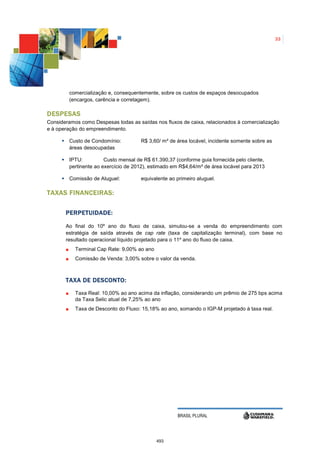 33




         comercialização e, consequentemente, sobre os custos de espaços desocupados
         (encargos, carência e corretagem).

DESPESAS
Consideramos como Despesas todas as saídas nos fluxos de caixa, relacionados à comercialização
e à operação do empreendimento.

         Custo de Condomínio:          R$ 3,60/ m² de área locável, incidente somente sobre as
         áreas desocupadas

         IPTU:          Custo mensal de R$ 61.390,37 (conforme guia fornecida pelo cliente,
         pertinente ao exercício de 2012), estimado em R$4,64/m² de área locável para 2013

         Comissão de Aluguel:          equivalente ao primeiro aluguel.

TAXAS FINANCEIRAS:

       PERPETUIDADE:

       Ao final do 10º ano do fluxo de caixa, simulou-se a venda do empreendimento com
       estratégia de saída através de cap rate (taxa de capitalização terminal), com base no
       resultado operacional líquido projetado para o 11º ano do fluxo de caixa.
           Terminal Cap Rate: 9,00% ao ano
           Comissão de Venda: 3,00% sobre o valor da venda.



       TAXA DE DESCONTO:

           Taxa Real: 10,00% ao ano acima da inflação, considerando um prêmio de 275 bps acima
           da Taxa Selic atual de 7,25% ao ano
           Taxa de Desconto do Fluxo: 15,18% ao ano, somando o IGP-M projetado à taxa real.




                                                      BRASIL PLURAL




                                             493
 