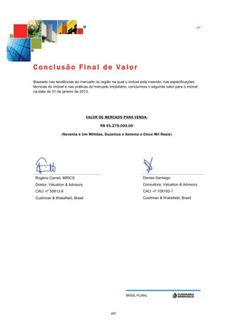 37




Conclusão Final de Valor
Baseado nas tendências do mercado na região na qual o imóvel está inserido, nas especificações
técnicas do imóvel e nas práticas do mercado imobiliário, concluímos o seguinte valor para o imóvel,
na data de 31 de janeiro de 2013:




                                 VALOR DE MERCADO PARA VENDA:

                                        R$ 91.275.000,00

                 (Noventa e Um Milhões, Duzentos e Setenta e Cinco Mil Reais)




 Rogério Cerreti, MRICS                                           Denise Santiago
 Diretor, Valuation & Advisory                                    Consultora, Valuation & Advisory
 CAU: nº 50812-8                                                  CAU: nº 109192-1
 Cushman & Wakefield, Brasil                                      Cushman & Wakefield, Brasil




                                                        BRASIL PLURAL




                                              497
 