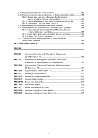 18.7. Relacionamento do Gestor com o Vendedor ........................................................... 160
      18.8. Relacionamento do Coordenador Líder com os Coordenadores Convidados .............. 160
             18.8.1. Coordenador Líder com a Concórdia S/A Corretora de
                     Valores Mobiliários, Câmbio e Commodities .............................................. 160
             18.8.2. Coordenador Líder com Banif Banco de Investimento (Brasil) S.A. ............... 160
             18.8.3. Coordenador Líder com Banco Fator S.A. .................................................. 161
      18.9. Relacionamento do Coordenador Líder com o Vendedor ........................................ 161
      18.10. Relacionamento dos Coordenadores Convidados com o Vendedor ..................... 161
             18.10.1. Concórdia S/A Corretora de Valores Mobiliários, Câmbio
                      e Commodities com o Vendedor ............................................................... 161
             18.10.2. Banif Banco de Investimento (Brasil) S.A. com Vendedor........................ 161
             18.10.3. Banco Fator S.A com Vendedor ............................................................... 161
      18.11. Possíveis Conflitos de Interesse entre as partes envolvidas
             com o Fundo e a Oferta .......................................................................................... 161
19. CONTATOS DA OFERTA................................................................................................. 163

ANEXOS


ANEXO I        -    Instrumento Particular de 4ª Alteração do Regulamento
                    do SP Downtown - FII ....................................................................................... 169
ANEXO II -          Instrumento de Retificação do Instrumento Particular de
                    4ª Alteração do Regulamento do SP Downtown - FII....................................... 177
ANEXO III -         Instrumento de Particular de 5ª Alteração do Regulamento do
                    SP Downtown - FII ............................................................................................ 181
ANEXO IV -          Regulamento do SP Downtown - FII ................................................................ 187
ANEXO V -           Declaração do Administrador ........................................................................... 237
ANEXO VI -          Declaração do Coordenador Líder ................................................................... 241
ANEXO VII -         Contrato de Distribuição ................................................................................... 245
ANEXO VIII-         Documentos Belenzinho ................................................................................... 317
ANEXO IX -          Documentos Badaró ......................................................................................... 405
ANEXO X -           Estudo de Viabilidade do Fundo ....................................................................... 435
ANEXO XI -          Laudo de Avaliação do Imóvel Badaró ............................................................. 457
ANEXO XII -         Laudo de Avaliação do Imóvel Belenzinho....................................................... 595




                                                                 3
 