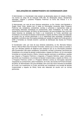 DECLARAÇÕES DO ADMINISTRADOR E DO COORDENADOR LÍDER


O Administrador e o Coordenador Líder prestam as declarações abaixo em relação à Oferta,
nos termos do artigo 56 da Instrução CVM 400. As declarações abaixo, devidamente
assinadas, integram o presente Prospecto Preliminar na forma dos Anexos V e VI,
respectivamente:

O Administrador, por meio de seus diretores estatutários, os Srs. Amilton José Bardelotti e
Angelo Cesar Cossi, declara que (i) todas as informações constantes deste Prospecto
Preliminar são verdadeiras, consistentes, corretas e suficientes e representam todas as
informações relevantes necessárias ao conhecimento, pelos Investidores, do Fundo, das
Quotas da Primeira Emissão, da Oferta, do Administrador e de suas atividades, bem como dos
riscos inerentes às atividades do Fundo e ao investimento no Fundo, permitindo aos
Investidores uma tomada de decisão fundamentada a respeito da Oferta, tendo sido elaborado
de acordo com as normas pertinentes; e (ii) é responsável pela veracidade, consistência,
qualidade e suficiência das informações prestadas por ocasião do registro do Fundo perante a
CVM e fornecidas ao mercado durante o período de distribuição das Quotas da Primeira
Emissão.

O Coordenador Líder, por meio de seus diretores estatutários, os Srs. Bernardo Nolasco
Rocha e Manuel Maria Dias Fernandes Fernandez, declara que (i) tomou todas as cautelas e
agiu com elevados padrões de diligência para assegurar que (a) as informações prestadas
pelo Coordenador Líder sejam verdadeiras, consistentes, corretas e suficientes, permitindo aos
Investidores uma tomada de decisão fundamentada a respeito da Oferta e (b) as informações
fornecidas ao mercado durante a Oferta, inclusive aquelas eventuais ou periódicas e aquelas
que integram o Prospecto Preliminar e integrarão o Prospecto Definitivo, sejam suficientes,
permitindo aos Investidores uma tomada de decisão fundamentada a respeito da Oferta; e (ii)
o Prospecto Preliminar contém e o Prospecto Definitivo conterá as informações relevantes
necessárias ao conhecimento, pelos Investidores, do Fundo, das Quotas da Primeira Emissão,
da Oferta, do Administrador e de suas atividades, bem como dos riscos inerentes às atividades
do Fundo e ao investimento no Fundo, permitindo aos Investidores uma tomada de decisão
fundamentada a respeito da Oferta, tendo sido elaborado de acordo com as normas
pertinentes.




                                             49
 