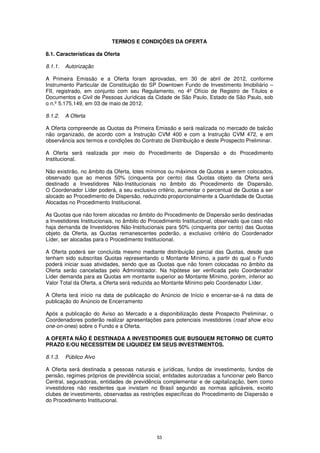 TERMOS E CONDIÇÕES DA OFERTA

8.1. Características da Oferta

8.1.1.   Autorização

A Primeira Emissão e a Oferta foram aprovadas, em 30 de abril de 2012, conforme
Instrumento Particular de Constituição do SP Downtown Fundo de Investimento Imobiliário –
FII, registrado, em conjunto com seu Regulamento, no 4º Ofício de Registro de Títulos e
Documentos e Civil de Pessoas Jurídicas da Cidade de São Paulo, Estado de São Paulo, sob
o n.º 5.175.149, em 03 de maio de 2012.

8.1.2.   A Oferta

A Oferta compreende as Quotas da Primeira Emissão e será realizada no mercado de balcão
não organizado, de acordo com a Instrução CVM 400 e com a Instrução CVM 472, e em
observância aos termos e condições do Contrato de Distribuição e deste Prospecto Preliminar.

A Oferta será realizada por meio do Procedimento de Dispersão e do Procedimento
Institucional.

Não existirão, no âmbito da Oferta, lotes mínimos ou máximos de Quotas a serem colocados,
observado que ao menos 50% (cinquenta por cento) das Quotas objeto da Oferta será
destinado a Investidores Não-Institucionais no âmbito do Procedimento de Dispersão.
O Coordenador Líder poderá, a seu exclusivo critério, aumentar o percentual de Quotas a ser
alocado ao Procedimento de Dispersão, reduzindo proporcionalmente a Quantidade de Quotas
Alocadas no Procedimento Institucional.

As Quotas que não forem alocadas no âmbito do Procedimento de Dispersão serão destinadas
a Investidores Institucionais, no âmbito do Procedimento Institucional, observado que caso não
haja demanda de Investidores Não-Institucionais para 50% (cinquenta por cento) das Quotas
objeto da Oferta, as Quotas remanescentes poderão, a exclusivo critério do Coordenador
Líder, ser alocadas para o Procedimento Institucional.

A Oferta poderá ser concluída mesmo mediante distribuição parcial das Quotas, desde que
tenham sido subscritas Quotas representando o Montante Mínimo, a partir do qual o Fundo
poderá iniciar suas atividades, sendo que as Quotas que não forem colocadas no âmbito da
Oferta serão canceladas pelo Administrador. Na hipótese ser verificada pelo Coordenador
Líder demanda para as Quotas em montante superior ao Montante Mínimo, porém, inferior ao
Valor Total da Oferta, a Oferta será reduzida ao Montante Mínimo pelo Coordenador Líder.

A Oferta terá início na data de publicação do Anúncio de Início e encerrar-se-á na data de
publicação do Anúncio de Encerramento

Após a publicação do Aviso ao Mercado e a disponibilização deste Prospecto Preliminar, o
Coordenadores poderão realizar apresentações para potenciais investidores (road show e/ou
one-on-ones) sobre o Fundo e a Oferta.

A OFERTA NÃO É DESTINADA A INVESTIDORES QUE BUSQUEM RETORNO DE CURTO
PRAZO E/OU NECESSITEM DE LIQUIDEZ EM SEUS INVESTIMENTOS.

8.1.3.   Público Alvo

A Oferta será destinada a pessoas naturais e jurídicas, fundos de investimento, fundos de
pensão, regimes próprios de previdência social, entidades autorizadas a funcionar pelo Banco
Central, seguradoras, entidades de previdência complementar e de capitalização, bem como
investidores não residentes que invistam no Brasil segundo as normas aplicáveis, exceto
clubes de investimento, observadas as restrições específicas do Procedimento de Dispersão e
do Procedimento Institucional.




                                              53
 