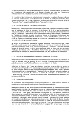 As Quotas ofertadas por meio do Procedimento de Dispersão somente poderão ser subscritas
por Investidores Não-Institucionais e as Quotas ofertadas por meio do Procedimento
Institucional somente poderão ser subscritas por Investidores Institucionais.

Os Investidores Não-Institucionais e Institucionais interessados em adquirir Quotas no âmbito
da presente Oferta deverão ler cuidadosamente os termos e condições constantes deste
Prospecto Preliminar e do Prospecto Definitivo, especialmente, mas não se limitando, à Seção
“Fatores de Risco”, nas páginas 69 a 81 deste Prospecto Preliminar.

8.1.4.   Período de Coleta de Intenções de Investimento

O Período de Coleta de Intenções de Investimento corresponde ao período compreendido entre a
data de publicação do Aviso ao Mercado e 08 de fevereiro de 2013, no qual os Investidores
Institucionais poderão celebrar suas respectivas Cartas de Intenção de Investimento diretamente
junto ao Coordenador Líder ou a um único Coordenador Convidado. As Corretoras Contratadas e
os Participantes Especiais deverão formalmente indicar os Investidores Institucionais que
desejarem participar do Procedimento Institucional a um dos Coordenadores, junto ao qual as
Cartas de Intenção de Investimento deverão ser formalizadas, observado que o Coordenador Líder
deverá formalmente aprovar essa indicação.

No âmbito do Procedimento Institucional, qualquer Investidor Institucional que seja Pessoa
Vinculada poderá celebrar suas respectivas Cartas de Intenção de Investimento diretamente
junto ao Coordenador Líder ou a um único Coordenador Convidado. Caso seja verificado
excesso de demanda superior a 1/3 (um terço) das Quotas objeto da Oferta, não será permitida a
distribuição de Quotas junto a Investidores Institucionais que sejam Pessoas Vinculadas,
independente do momento em que tenham apresentado sua Carta de Intenção de Investimento.


8.1.5.   Período de Reserva e Período de Reserva das Pessoas Vinculadas

O Período de Reserva corresponde ao período compreendido entre a data de publicação do
Aviso ao Mercado e 08 de fevereiro de 2013, no qual, os Investidores Não-Institucionais
poderão apresentar seus Pedidos de Reserva para participarem da Oferta.

O Período de Reserva das Pessas Vinculadas é o período compreendido, no âmbito do
Procedimento de Dispersão, entre a data de publicação do Aviso ao Mercado e 30 de janeiro
de 2013, conforme indicado no item “Cronograma Indicativo da Oferta” desta Seção “Termos e
Condições da Oferta”, na página 63 deste Prospecto Preliminar, data que antecederá a Data de
Encerramento do Período de Reserva e Coleta de Intenções de Investimento em
7 (sete) dias úteis, no qual as Pessoas Vinculadas poderão apresentar Pedidos de Reserva para
participarem da Oferta.

8.1.6.   Procedimento de Dispersão

Os Investidores Não-Institucionais que desejarem participar da Oferta deverão observar os
procedimentos relativos ao Procedimento de Dispersão descritos abaixo.

Observado o disposto no item “8.1.13. Aplicação Inicial e Manutenção de Investimentos no Fundo”
deste Prospecto Preliminar, não haverá lotes mínimos ou máximos de Quotas a serem colocadas
no âmbito do Procedimento de Dispersão, cabendo ao Coordenador Líder, a seu exclusivo critério,
a alocação das Quotas entre o Procedimento de Dispersão e o Procedimento Institucional,
observado que, ao menos 50% (cinquenta por cento) das Quotas objeto da Oferta será destinado a
Investidores Não-Institucionais no âmbito do Procedimento de Dispersão, observado que o
Coordenador Líder poderá, a seu exclusivo critério, aumentar a Quantidade de Quotas Alocadas
no Procedimento de Dispersão, reduzindo proporcionalmente a Quantidade de Quotas Alocadas
no Procedimento Institucional. As Quotas não alocadas no âmbito do Procedimento de Dispersão
serão destinadas a Investidores Institucionais no âmbito do Procedimento Institucional, sendo que
caso não haja demanda de Investidores Não-Institucionais para 50% (cinquenta por cento) das




                                               54
 