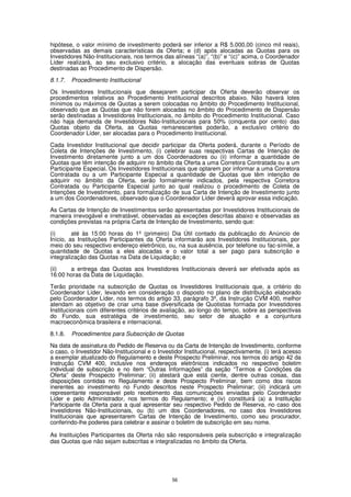 hipótese, o valor mínimo de investimento poderá ser inferior a R$ 5.000,00 (cinco mil reais),
observadas as demais características da Oferta; e (d) após alocadas as Quotas para os
Investidores Não-Institucionais, nos termos das alíneas “(a)”, “(b)” e “(c)” acima, o Coordenador
Líder realizará, ao seu exclusivo critério, a alocação das eventuais sobras de Quotas
destinadas ao Procedimento de Dispersão.
8.1.7.   Procedimento Institucional

Os Investidores Institucionais que desejarem participar da Oferta deverão observar os
procedimentos relativos ao Procedimento Institucional descritos abaixo. Não haverá lotes
mínimos ou máximos de Quotas a serem colocadas no âmbito do Procedimento Institucional,
observado que as Quotas que não forem alocadas no âmbito do Procedimento de Dispersão
serão destinadas a Investidores Institucionais, no âmbito do Procedimento Institucional. Caso
não haja demanda de Investidores Não-Institucionais para 50% (cinquenta por cento) das
Quotas objeto da Oferta, as Quotas remanescentes poderão, a exclusivo critério do
Coordenador Líder, ser alocadas para o Procedimento Institucional.

Cada Investidor Institucional que decidir participar da Oferta poderá, durante o Período de
Coleta de Intenções de Investimento, (i) celebrar suas respectivas Cartas de Intenção de
Investimento diretamente junto a um dos Coordenadores ou (ii) informar a quantidade de
Quotas que têm intenção de adquirir no âmbito da Oferta a uma Corretora Contratada ou a um
Participante Especial. Os Investidores Institucionais que optarem por informar a uma Corretora
Contratada ou a um Participante Especial a quantidade de Quotas que têm intenção de
adquirir no âmbito da Oferta, serão formalmente indicados, pela respectiva Corretora
Contratada ou Participante Especial junto ao qual realizou o procedimento de Coleta de
Intenções de Investimento, para formalização de sua Carta de Intenção de Investimento junto
a um dos Coordenadores, observado que o Coordenador Líder deverá aprovar essa indicação.

As Cartas de Intenção de Investimentos serão apresentadas por Investidores Institucionais de
maneira irrevogável e irretratável, observadas as exceções descritas abaixo e observadas as
condições previstas na própria Carta de Intenção de Investimento, sendo que:

(i)      até às 15:00 horas do 1º (primeiro) Dia Útil contado da publicação do Anúncio de
Início, as Instituições Participantes da Oferta informarão aos Investidores Institucionais, por
meio do seu respectivo endereço eletrônico, ou, na sua ausência, por telefone ou fac-símile, a
quantidade de Quotas a eles alocadas e o valor total a ser pago para subscrição e
integralização das Quotas na Data de Liquidação; e

(ii)   a entrega das Quotas aos Investidores Institucionais deverá ser efetivada após as
16:00 horas da Data de Liquidação.

Terão prioridade na subscrição de Quotas os Investidores Institucionais que, a critério do
Coordenador Líder, levando em consideração o disposto no plano de distribuição elaborado
pelo Coordenador Líder, nos termos do artigo 33, parágrafo 3º, da Instrução CVM 400, melhor
atendam ao objetivo de criar uma base diversificada de Quotistas formada por Investidores
Institucionais com diferentes critérios de avaliação, ao longo do tempo, sobre as perspectivas
do Fundo, sua estratégia de investimento, seu setor de atuação e a conjuntura
macroeconômica brasileira e internacional.

8.1.8.   Procedimentos para Subscrição de Quotas
Na data de assinatura do Pedido de Reserva ou da Carta de Intenção de Investimento, conforme
o caso, o Investidor Não-Institucional e o Investidor Institucional, respectivamente, (i) terá acesso
a exemplar atualizado do Regulamento e deste Prospecto Preliminar, nos termos do artigo 42 da
Instrução CVM 400, inclusive nos endereços eletrônicos indicados no respectivo boletim
individual de subscrição e no item “Outras Informações” da seção “Termos e Condições da
Oferta” deste Prospecto Preliminar; (ii) atestará que está ciente, dentre outras coisas, das
disposições contidas no Regulamento e deste Prospecto Preliminar, bem como dos riscos
inerentes ao investimento no Fundo descritos neste Prospecto Preliminar; (iii) indicará um
representante responsável pelo recebimento das comunicações enviadas pelo Coordenador
Líder e pelo Administrador, nos termos do Regulamento; e (iv) constituirá (a) a Instituição
Participante da Oferta para a qual apresentar seu respectivo Pedido de Reserva, no caso dos
Investidores Não-Institucionais, ou (b) um dos Coordenadores, no caso dos Investidores
Institucionais que apresentarem Cartas de Intenção de Investimento, como seu procurador,
conferindo-lhe poderes para celebrar e assinar o boletim de subscrição em seu nome.

As Instituições Participantes da Oferta não são responsáveis pela subscrição e integralização
das Quotas que não sejam subscritas e integralizadas no âmbito da Oferta.




                                                 56
 
