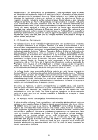 integralizadas na Data de Liquidação e a quantidade de Quotas originalmente objeto da Oferta,
em observância ao disposto no artigo 31 da Instrução CVM 400, observado que essa condição
será verificada no dia útil seguinte ao término do Período de Reserva e do Período de Coleta de
Intenções de Investimento e deverá ser replicada no boletim de subscrição de Quotas do
respectivo Investidor Institucional ou Não-Institucional pelos Coordenadores ou pela Instituição
Participante da Oferta que houver sido constituída como procuradora do Investidor Institucional
ou do Investidor Não-Institucional, nos termos acima. No caso das condições estabelecidas pelo
Investidor Não-Institucional ou pelo Investidor Institucional no respectivo boletim de subscrição de
Quotas não serem atendidas, o boletim de subscrição de Quotas será automaticamente
cancelado pela Instituição Participante da Oferta para a qual o Investidor Não-Institucional ou o
Investidor Institucional, conforme o caso, tenha apresentado seu Pedido de Reserva ou sua Carta
de Intenção de Investimento, devendo ser restituída a parcela do depósito prévio, caso existente,
no prazo de 3 (três) Dias Úteis, sem juros ou correção monetária, e deduzidos os encargos e
tributos devidos, se aplicável.

8.1.12. Desistência e Cancelamento

Na hipótese exclusiva de ser verificada divergência relevante entre as informações constantes
do Prospecto Preliminar e do Prospecto Definitivo que altere substancialmente o risco
assumido pelos Investidores Não-Institucionais ou pelos Investidores Institucionais, conforme o
caso, ou a sua decisão de investimento, os Investidores Não-Institucionais e/ou os Investidores
Institucionais poderão desistir do Pedido de Reserva ou da Carta de Intenção de Investimento
após a publicação do Anúncio de Início, nos termos do §4º do artigo 45 da Instrução CVM 400.
Nessa hipótese, os Investidores Não-Institucionais e os Investidores Institucionais deverão
informar sua decisão de desistência do Pedido de Reserva ou da Carta de Intenção de
Investimento, conforme o caso, à Instituição Participante da Oferta de Dispersão com a qual
tiverem efetuado Pedido de Reserva ou tenha apresentado a Carta de Intenção de
Investimento, até às 11:00 horas do 5º (quinto) dia útil posterior à data de publicação do
Anúncio de Início, inclusive, em conformidade com os termos e no prazo previsto no respectivo
Pedido de Reserva ou na respectiva Carta de Intenção de Investimento, os quais será
automaticamente cancelado pela respectiva Instituição Participante da Oferta.

Na hipótese de não haver a conclusão da Oferta, inclusive em razão da não colocação do
Montante Mínimo, ou na hipótese de resilição do Contrato de Distribuição, todos os Pedidos de
Reserva e todas as Cartas de Intenção serão automaticamente cancelados e cada uma das
Instituições Participantes da Oferta comunicará aos Investidores Não-Institucionais e aos
Investidores Institucionais, conforme o caso, que com ela tenham realizado Pedido de Reserva
ou apresentado Carta de Intenção de Investimento, o cancelamento da Oferta, o que ocorrerá,
inclusive, por meio de publicação de aviso ao mercado.

Em ambas as hipóteses, os valores correspondentes ao depósito prévio, caso existente,
efetuado pelos Investidores Institucionais ou pelos Investidores Não-Institucionais, conforme o
caso, deverão ser restituídos aos Investidores Institucionais ou aos Investidores Não-
Institucionais no prazo de 3 (três) Dias Úteis da data da desistência ou do cancelamento,
conforme o caso, sem juros ou correção monetária, e deduzidos os encargos e tributos
devidos, se aplicável.

8.1.13. Aplicação Inicial e Manutenção de Investimentos no Fundo

A aplicação inicial mínima no Fundo pretendida por cada Investidor Não-Institucional, conforme
indicado no seu respectivo Pedido de Reserva, deverá ser equivalente ao valor de, no mínimo,
R$ 5.000,00 (cinco mil reais) e, no máximo, R$ 5.000.000,00 (cinco milhões de reais), na
hipótese de o Investidor Não-Institucional ser uma pessoa jurídica, fundo de investimento,
fundo de pensão, regime próprio de previdência social, entidade autorizada a funcionar pelo
Banco Central, seguradora, entidade de previdência complementar e de capitalização, bem
como um investidor não-residente que invista no Brasil segundo as normas aplicáveis,
observado que as pessoas naturais sempre serão consideradas Investidores Não-
Institucionais, independentemente do valor inicial de investimento no Fundo por elas
pretendido, sem prejuízo da hipótese de rateio no âmbito do Procedimento de Dispersão,
conforme previsto no item 8.1.6., alínea (vi) acima, na qual a aplicação inicial mínima por
Investidor Não-Institucional poderá ser inferior a R$ 5.000,00 (cinco mil reais), observadas as
demais características da Oferta.




                                                58
 