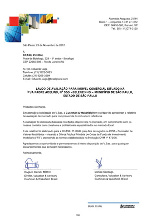 Alameda Araguaia, 2.044
                                                                Bloco 1 – conjuntos 1.311 e 1.312
                                                                    CEP: 06455-000, Barueri, SP
                                                                           Tel.: 55 /11/ 2078-3120




São Paulo, 23 de Novembro de 2012.

À
BRASIL PLURAL
Praia de Botafogo, 228 – 9º andar - Botafogo
CEP 22250-906 – Rio de Janeiro/RJ

At.: Sr. Eduardo Lage
Telefone: (21) 3923-3083
Celular: (21) 9205-3559
E-mail: Eduardo.Lage@brasilplural.com


         L AUDO DE AVALIAÇÃO PARA IMÓVEL COMERCIAL SITUADO NA
    RUA PADRE ADELINO, Nº 550 –BELENZINHO – MUNICÍPIO DE SÃO PAULO,
                          ESTADO DE SÃO PAULO


Prezados Senhores,

Em atenção à solicitação de V.Sas, a Cushman & Wakefield tem o prazer de apresentar o relatório
de avaliação de mercado para compra/venda do imóvel em referência.

A avaliação foi elaborada baseada nos dados disponíveis no mercado, em cumprimento com os
nossos contatos com corretores e profissionais especializados no mercado local.

Este relatório foi elaborado para a BRASIL PLURAL para fins de registro na CVM – Comissão de
Valores Mobiliários – visando a Oferta Pública Primária de Cotas de Fundo de Investimento
Imobiliário (“FII”), atendendo as normas estabelecidas na Instrução CVM nº 472/08.

Agradecemos a oportunidade e permanecemos à inteira disposição de V.Sas. para quaisquer
esclarecimentos que se façam necessários.

Atenciosamente,




 Rogério Cerreti, MRICS                                     Denise Santiago
 Diretor, Valuation & Advisory                              Consultora, Valuation & Advisory
 Cushman & Wakefield, Brasil                                Cushman & Wakefield, Brasil




                                                      BRASIL PLURAL


                                               598
 
