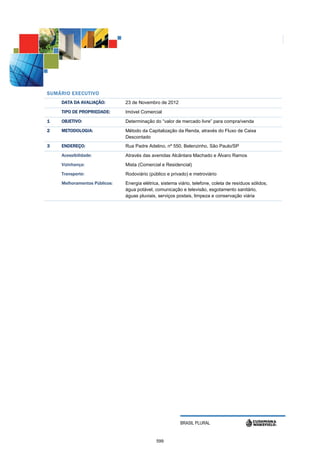 S UMÁRIO EXECUTIVO
     DATA DA AVALIAÇÃO:        23 de Novembro de 2012
     TIPO DE PROPRIEDADE:      Imóvel Comercial
1    OBJETIVO:                 Determinação do “valor de mercado livre” para compra/venda
2    METODOLOGIA:              Método da Capitalização da Renda, através do Fluxo de Caixa
                               Descontado
3    ENDEREÇO:                 Rua Padre Adelino, nº 550, Belenzinho, São Paulo/SP
     Acessibilidade:           Através das avenidas Alcântara Machado e Álvaro Ramos
     Vizinhança:               Mista (Comercial e Residencial)
     Transporte:               Rodoviário (público e privado) e metroviário
     Melhoramentos Públicos:   Energia elétrica, sistema viário, telefone, coleta de resíduos sólidos,
                               água potável, comunicação e televisão, esgotamento sanitário,
                               águas pluviais, serviços postais, limpeza e conservação viária




                                                          BRASIL PLURAL


                                              599
 