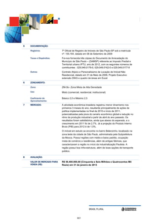 5   DOCUMENTAÇÃO:
    Registros:              7º Oficial de Registro de Imóveis de São Paulo-SP sob a matrícula
                            nº: 155.164, datada em 08 de Setembro de 2009
    Taxas e Dispêndios:     Foi-nos fornecida três cópias do Documento de Arrecadação do
                            Município de São Paulo – (DAMSP) referente ao Imposto Predial e
                            Territorial urbano IPTU, ano de 2012, com os seguintes números de
                            contribuintes : 029.049.0176-0, 029.049.0162-0 e 029.049.0177-9
    Outros:                 Contrato Atípico e Personalíssimo de Locação de Imóvel Não
                            Residencial, datado em 31 de Maio de 2006, Projeto Executivo
                            extensão DWG e quadro de áreas em Excel
6   ZONEAMENTO:
              :
    Zona:                   ZM-3b– Zona Mista de Alta Densidade
    Uso:                    Misto (comercial, residencial, institucional)

    Coeficiente de          Básico 2,0 e Máximo 2,5
    Aproveitamento:
7   MERCADO:                A atividade econômica brasileira registrou menor dinamismo nos
                            primeiros 3 meses do ano, resultante principalmente de ações de
                            política implementadas no final de 2010 e início de 2011,
                            potencializadas pela piora do cenário econômico global e redução no
                            ritmo da produção industrial a partir de abril do ano passado. Os
                            resultados foram satisfatórios, ainda que abaixo do esperado, e o
                            crescimento em 2011 foi de 2,7%. Já a projeção do Produto Interno
                            Bruto (PIB) para 2012 é de 1,0%.
                            O imóvel em estudo se encontra no bairro Belenzinho, localizado na
                            zona leste da cidade de São Paulo, administrada pela Subprefeitura
                            da Mooca. Possui regiões com médio e baixo padrão, ocupação
                            mista de comércio e residências, além de antigas fábricas, que
                            caracterizaram a região no início da industrialização Paulista. A
                            região possui boa infra-estrutura, além de boas opções de transporte
                            público.

8   AVALIAÇÃO:

    VALOR DE MERCADO PARA
                        A   R$ 56.400.000,00 (Cinquenta e Seis Milhões e Quatrocentos Mil
    VENDA (R$)              Reais) em 31 de janeiro de 2013




                                                       BRASIL PLURAL


                                           601
 