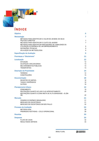 ÍNDICE
Objetivo                                                            6
Metodologia                                                         7
       MÉTODOS PARA IDENTIFICAR O VALOR DE UM BEM, DE SEUS
       FRUTOS E DIREITOS                                            7
       MÉTODOS PARA IDENTIFICAR O CUSTO DE UM BEM                   7
       MÉTODOS PARA IDENTIFICAR INDICADORES DE VIABILIDADE DA
       UTILIZAÇÃO ECONÔMICA DE UM EMPREENDIMENTO                    8
       DEFINIÇÕES TÉCNICAS                                          8
       APLICAÇÃO DA METODOLOGIA                                     8

Especificação da Avaliação                                          9
Premissas e “Disclaimers”                                          11
Localização                                                        12
       SITUAÇÃO                                                    12
       OCUPAÇÃO CIRCUNVIZINHA                                      13
       MELHORAMENTOS PÚBLICOS                                      13
       TRANSPORTES                                                 13

Descrição da Propriedade                                           14
       TERRENO                                                     14
       CONSTRUÇÕES                                                 15

Documentação                                                       18
       REGISTRO DO IMÓVEL                                          18
       TAXAS E DISPÊNDIOS                                          18
       OUTROS                                                      18

Planejamento Urbano                                                19
       ZONEAMENTO                                                  19
       RESTRIÇÕES QUANTO AO USO E AO APROVEITAMENTO                20
       RESTRIÇÕES QUANTO À ZONA MISTA DE ALTA DENSIDADE – B (ZM-
       3B)                                                         20

Mercado                                                            21
       CENÁRIO ECONÔMICO BRASILEIRO                                21
       MERCADO DE ESCRITÓRIOS                                      21
       MERCADO DE ESCRITÓRIOS EM SÃO PAULO                         22

Processo de Avaliação                                              29
       METODOLOGIA                                                 29
       PREMISSAS ADOTADAS – CICLO OPERACIONAL                      29
Receitas                                                           30
Despesas                                                           30
       FLUXO DE CAIXA                                              32
       RESULTADOS OBTIDOS                                          33




                                                BRASIL PLURAL


                                        602
 