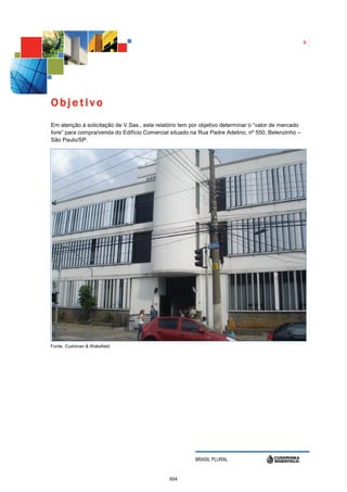 6




Objetivo
Em atenção à solicitação de V.Sas., este relatório tem por objetivo determinar o “valor de mercado
livre” para compra/venda do Edifício Comercial situado na Rua Padre Adelino, nº 550, Belenzinho –
São Paulo/SP.




Fonte: Cushman & Wakefield




                                                        BRASIL PLURAL


                                              604
 