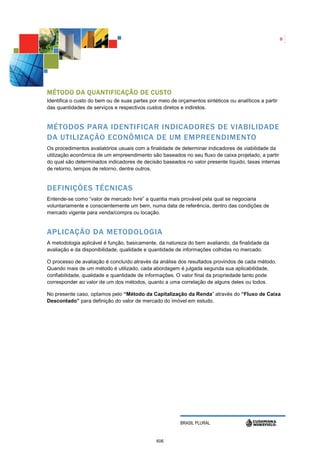8




M ÉTODO DA QUANTIFICAÇÃO DE CUSTO
Identifica o custo do bem ou de suas partes por meio de orçamentos sintéticos ou analíticos a partir
das quantidades de serviços e respectivos custos diretos e indiretos.


MÉTODOS PARA IDENTIFICAR INDICADORES DE VIABILIDADE
DA UTILIZAÇÃO ECONÔMICA DE UM EMPREENDIMENTO
Os procedimentos avaliatórios usuais com a finalidade de determinar indicadores de viabilidade da
utilização econômica de um empreendimento são baseados no seu fluxo de caixa projetado, a partir
do qual são determinados indicadores de decisão baseados no valor presente líquido, taxas internas
de retorno, tempos de retorno, dentre outros.


DEFINIÇÕES TÉCNICAS
Entende-se como “valor de mercado livre” a quantia mais provável pela qual se negociaria
voluntariamente e conscientemente um bem, numa data de referência, dentro das condições de
mercado vigente para venda/compra ou locação.


APLICAÇÃO DA METODOLOGIA
A metodologia aplicável é função, basicamente, da natureza do bem avaliando, da finalidade da
avaliação e da disponibilidade, qualidade e quantidade de informações colhidas no mercado.

O processo de avaliação é concluído através da análise dos resultados provindos de cada método.
Quando mais de um método é utilizado, cada abordagem é julgada segunda sua aplicabilidade,
confiabilidade, qualidade e quantidade de informações. O valor final da propriedade tanto pode
corresponder ao valor de um dos métodos, quanto a uma correlação de alguns deles ou todos.

No presente caso, optamos pelo “Método da Capitalização da Renda” através do “Fluxo de Caixa
Descontado” para definição do valor de mercado do imóvel em estudo.




                                                         BRASIL PLURAL


                                               606
 