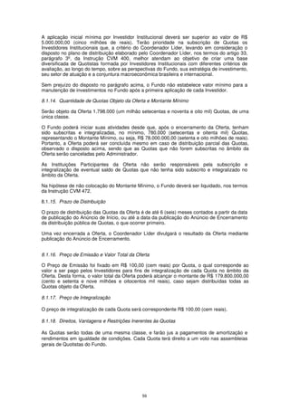 A aplicação inicial mínima por Investidor Institucional deverá ser superior ao valor de R$
5.000.000,00 (cinco milhões de reais). Terão prioridade na subscrição de Quotas os
Investidores Institucionais que, a critério do Coordenador Líder, levando em consideração o
disposto no plano de distribuição elaborado pelo Coordenador Líder, nos termos do artigo 33,
parágrafo 3º, da Instrução CVM 400, melhor atendam ao objetivo de criar uma base
diversificada de Quotistas formada por Investidores Institucionais com diferentes critérios de
avaliação, ao longo do tempo, sobre as perspectivas do Fundo, sua estratégia de investimento,
seu setor de atuação e a conjuntura macroeconômica brasileira e internacional.

Sem prejuízo do disposto no parágrafo acima, o Fundo não estabelece valor mínimo para a
manutenção de investimentos no Fundo após a primeira aplicação de cada Investidor.

8.1.14. Quantidade de Quotas Objeto da Oferta e Montante Mínimo

Serão objeto da Oferta 1.798.000 (um milhão setecentas e noventa e oito mil) Quotas, de uma
única classe.

O Fundo poderá iniciar suas atividades desde que, após o encerramento da Oferta, tenham
sido subscritas e integralizadas, no mínimo, 780.000 (setecentas e oitenta mil) Quotas,
representando o Montante Mínimo, ou seja, R$ 78.000.000,00 (setenta e oito milhões de reais).
Portanto, a Oferta poderá ser concluída mesmo em caso de distribuição parcial das Quotas,
observado o disposto acima, sendo que as Quotas que não forem subscritas no âmbito da
Oferta serão canceladas pelo Administrador.

As Instituições Participantes da Oferta não serão responsáveis pela subscrição e
integralização de eventual saldo de Quotas que não tenha sido subscrito e integralizado no
âmbito da Oferta.

Na hipótese de não colocação do Montante Mínimo, o Fundo deverá ser liquidado, nos termos
da Instrução CVM 472.

8.1.15. Prazo de Distribuição

O prazo de distribuição das Quotas da Oferta é de até 6 (seis) meses contados a partir da data
de publicação do Anúncio de Início, ou até a data da publicação do Anúncio de Encerramento
da distribuição pública de Quotas, o que ocorrer primeiro.

Uma vez encerrada a Oferta, o Coordenador Líder divulgará o resultado da Oferta mediante
publicação do Anúncio de Encerramento.


8.1.16. Preço de Emissão e Valor Total da Oferta

O Preço de Emissão foi fixado em R$ 100,00 (cem reais) por Quota, o qual corresponde ao
valor a ser pago pelos Investidores para fins de integralização de cada Quota no âmbito da
Oferta. Desta forma, o valor total da Oferta poderá alcançar o montante de R$ 179.800.000,00
(cento e setenta e nove milhões e oitocentos mil reais), caso sejam distribuídas todas as
Quotas objeto da Oferta.

8.1.17. Preço de Integralização

O preço de integralização de cada Quota será correspondente R$ 100,00 (cem reais).

8.1.18. Direitos, Vantagens e Restrições Inerentes às Quotas

As Quotas serão todas de uma mesma classe, e farão jus a pagamentos de amortização e
rendimentos em igualdade de condições. Cada Quota terá direito a um voto nas assembleias
gerais de Quotistas do Fundo.




                                             59
 