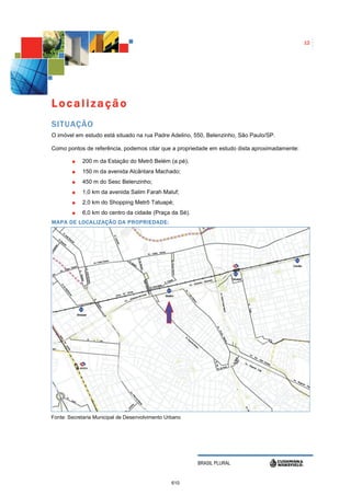 12




Localização
SITUAÇÃO
O imóvel em estudo está situado na rua Padre Adelino, 550, Belenzinho, São Paulo/SP.

Como pontos de referência, podemos citar que a propriedade em estudo dista aproximadamente:

            200 m da Estação do Metrô Belém (a pé);
            150 m da avenida Alcântara Machado;
            450 m do Sesc Belenzinho;
            1,0 km da avenida Salim Farah Maluf;
            2,0 km do Shopping Metrô Tatuapé;
            6,0 km do centro da cidade (Praça da Sé).
MAPA DE LOCALIZAÇÃO DA PROPRIEDADE:




Fonte: Secretaria Municipal de Desenvolvimento Urbano




                                                        BRASIL PLURAL


                                                 610
 