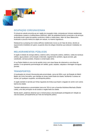 13




OCUPAÇÃO CIRCUNVIZINHA
O imóvel em estudo encontra-se em região de ocupação mista, composta por imóveis residenciais
unifamiliares (casas) e multifamiliares (edifícios), além de estabelecimentos comerciais e de serviços
de âmbito local e geral de padrão construtivo médio e médio-baixo. Além do Sesc Belenzinho
localizado a poucos metros do objeto em estudo, no mesmo logradouro.

Destacamos a presença de muitos edifícios residenciais novos ou em fase de obras, devido ao
aquecimento imobiliário em geral, ocupando área de antigas indústrias que estavam instaladas na
região.


MELHORAMENTOS PÚBLICOS
A região é dotada de energia elétrica, sistema viário, transporte coletivo, telefone, coleta de resíduos
sólidos, água potável, comunicação e televisão, esgotamento sanitário, águas pluviais, gás
canalizado, serviços postais, limpeza e conservação viária.

A rua Padre Adelino é uma via de sentido único com duas faixas de rolamento e uma faixa de
parada. A via apresenta pavimentação em asfalto, guias, sarjetas, calçadas e drenagem de águas
pluviais.


TRANSPORTES
A localização do imóvel é favorecida pela proximidade, cerca de 200m a pé, da Estação do Metrô
Belém da Linha Vermelha, que interliga as zonas Leste-Oeste da cidade, facilitando o acesso ao
imóvel, por qualquer ocupante, via transporte público.

A região também é servida por linhas regulares de ônibus que fazem a ligação do centro com outros
bairros da cidade.

Também destacamos a proximidade (cerca de 150 m) com a Avenida Alcântara Machado (Radial
Leste), uma das principais via de acesso a região leste da cidade.

Sendo assim, podemos observar que o imóvel possui uma localização privilegiada em relação as
vias de acesso, principalmente por meio de transporte público.




                                                           BRASIL PLURAL


                                                611
 