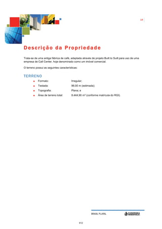 14




Descrição da Propriedade
Trata-se de uma antiga fábrica de café, adaptada através de projeto Built to Suilt para uso de uma
empresa de Call Center, hoje denominado como um imóvel comercial.

O terreno possui as seguintes características:


TERRENO
            Formato:                    Irregular;
            Testada:                    96,00 m (estimada);
            Topografia:                 Plana; e
            Área de terreno total:      8.444,90 m² (conforme matrícula do RGI).




                                                         BRASIL PLURAL


                                                 612
 