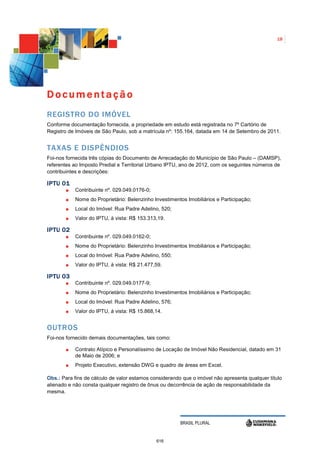 18




Documentação
REGISTRO DO IMÓVEL
Conforme documentação fornecida, a propriedade em estudo está registrada no 7º Cartório de
Registro de Imóveis de São Paulo, sob a matrícula nº: 155.164, datada em 14 de Setembro de 2011.


TAXAS E DISPÊNDIOS
Foi-nos fornecida três cópias do Documento de Arrecadação do Município de São Paulo – (DAMSP),
referentes ao Imposto Predial e Territorial Urbano IPTU, ano de 2012, com os seguintes números de
contribuintes e descrições:

IPTU 01
           Contribuinte nº. 029.049.0176-0;
           Nome do Proprietário: Belenzinho Investimentos Imobiliários e Participação;
           Local do Imóvel: Rua Padre Adelino, 520;
           Valor do IPTU, á vista: R$ 153.313,19.

IPTU 02
           Contribuinte nº. 029.049.0162-0;
           Nome do Proprietário: Belenzinho Investimentos Imobiliários e Participação;
           Local do Imóvel: Rua Padre Adelino, 550;
           Valor do IPTU, á vista: R$ 21.477,59.

IPTU 03
           Contribuinte nº. 029.049.0177-9;
           Nome do Proprietário: Belenzinho Investimentos Imobiliários e Participação;
           Local do Imóvel: Rua Padre Adelino, 576;
           Valor do IPTU, á vista: R$ 15.868,14.


OUTROS
Foi-nos fornecido demais documentações, tais como:

           Contrato Atípico e Personalíssimo de Locação de Imóvel Não Residencial, datado em 31
           de Maio de 2006; e
           Projeto Executivo, extensão DWG e quadro de áreas em Excel.

Obs.: Para fins de cálculo de valor estamos considerando que o imóvel não apresenta qualquer título
alienado e não consta qualquer registro de ônus ou decorrência de ação de responsabilidade da
mesma.




                                                        BRASIL PLURAL


                                              616
 