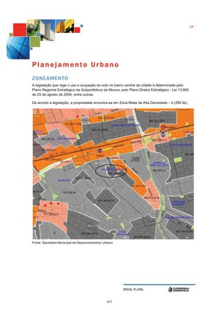 19




Planejamento Urbano
ZONEAMENTO
A legislação que rege o uso e ocupação do solo no bairro central da cidade é determinada pelo
Plano Regional Estratégico da Subprefeitura da Mooca, pelo Plano Diretor Estratégico - Lei 13.885
de 25 de agosto de 2004, entre outras.

De acordo a legislação, a propriedade encontra-se em Zona Mista de Alta Densidade – b (ZM-3b).




Fonte: Secretaria Municipal de Desenvolvimento Urbano




                                                        BRASIL PLURAL


                                                 617
 