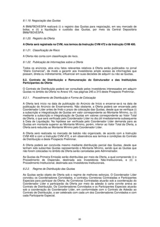 8.1.19. Negociação das Quotas

A BM&FBOVESPA realizará (i) o registro das Quotas para negociação, em seu mercado de
bolsa; e (ii) a liquidação e custódia das Quotas, por meio da Central Depositária
BM&FBOVESPA.

8.1.20. Registro da Oferta

A Oferta será registrada na CVM, nos termos da Instrução CVM 472 e da Instrução CVM 400.

8.1.21. Classificação de Risco

A Oferta não conta com classificação de risco.

8.1.22. Publicação de Informações sobre a Oferta

Todos os anúncios, atos e/ou fatos relevantes relativos à Oferta serão publicados no jornal
“Diário Comercial”, de modo a garantir aos Investidores amplo acesso às informações que
possam, direta ou indiretamente, influenciar em suas decisões de adquirir ou não as Quotas.

8.2. Contrato de Distribuição e Remuneração do Estruturador e das Instituições
Participantes da Oferta

O Contrato de Distribuição poderá ser consultado pelos investidores interessados em adquirir
Quotas no âmbito da Oferta no Anexo VII, nas páginas 245 a 315 deste Prospecto Preliminar.

8.2.1.   Procedimento de Distribuição e Forma de Colocação

A Oferta terá início na data de publicação do Anúncio de Início e encerrar-se-á na data de
publicação do Anúncio de Encerramento. Não obstante, a Oferta poderá ser encerrada pelo
Coordenador Líder antes de findo o prazo de colocação das Quotas, desde que se verifique (i)
a subscrição e integralização de Quotas em valor correspondente ao Montante Mínimo, ou (ii)
mediante a subscrição e integralização de Quotas em valores correspondente ao Valor Total
da Oferta, o que será verificado pelo Coordenador Líder no dia útil imediatamente subsequente
à Data de Liquidação. Na hipótese ser verificada pelo Coordenador Líder demanda para as
Quotas em montante superior ao Montante Mínimo, porém, inferior ao Valor Total da Oferta, a
Oferta será reduzida ao Montante Mínimo pelo Coordenador Líder.

A Oferta será realizada no mercado de balcão não organizado, de acordo com a Instrução
CVM 400 e com a Instrução CVM 472, e em observância aos termos e condições do Contrato
de Distribuição e deste Prospecto Preliminar.

A Oferta poderá ser concluída mesmo mediante distribuição parcial das Quotas, desde que
tenham sido subscritas Quotas representando o Montante Mínimo, sendo que as Quotas que
não forem colocadas no âmbito da Oferta serão canceladas pelo Administrador.

As Quotas da Primeira Emissão serão distribuídas por meio da Oferta, a qual compreende (i) o
Procedimento de Dispersão, destinada aos Investidores Não-Institucionais, e (ii) o
Procedimento Institucional, destinada aos Investidores Institucionais.

8.2.2.   Regime de Distribuição das Quotas

As Quotas serão objeto de Oferta sob o regime de melhores esforços. O Coordenador Líder
convidou os Coordenadores Convidados, e contratou Corretoras Contratadas e Participantes
Especiais para participar da Oferta. As Corretoras Contratadas atuarão sob a coordenação do
Coordenador Líder e participarão da Oferta por meio da adesão à carta convite anexa ao
Contrato de Distribuição. Os Coordenadores Convidados e os Participantes Especiais atuarão
sob a coordenação do Coordenador Líder, em conformidade com o Contrato de Adesão ao
Contrato de Distribuição, a ser celebrado com cada um dos Coordenadores Convidados e com
cada Participante Especial.




                                                 60
 