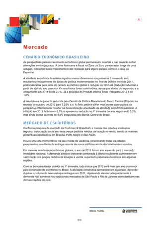 21




Mercado
CENÁRIO ECONÔMICO BRASILEIRO
As perspectivas para o crescimento econômico global permanecem incertas e não deverão sofrer
alterações em longo prazo. A crise financeira e fiscal na Zona do Euro parece estar longe de uma
solução, indicando baixo crescimento e até recessão para alguns países, como é o caso da
Espanha.

A atividade econômica brasileira registrou menor dinamismo nos primeiros 3 meses do ano,
resultante principalmente de ações de política implementadas no final de 2010 e início de 2011,
potencializadas pela piora do cenário econômico global e redução no ritmo da produção industrial a
partir de abril do ano passado. Os resultados foram satisfatórios, ainda que abaixo do esperado, e o
crescimento em 2011 foi de 2,7%. Já a projeção do Produto Interno Bruto (PIB) para 2012 é de
1,0%.

A taxa básica de juros foi reduzida pelo Comitê de Política Monetária do Banco Central (Copom) na
reunião de outubro de 2012 para 7,25% a.a. A Selic poderá sofrer mais cortes caso a piora da
perspectiva internacional resultar na desaceleração acentuada da atividade econômica nacional. A
inflação em 2011 fechou em 6,5% e apresentou redução no 1º trimestre do ano, registrando 5,2%,
mas ainda acima da meta de 4