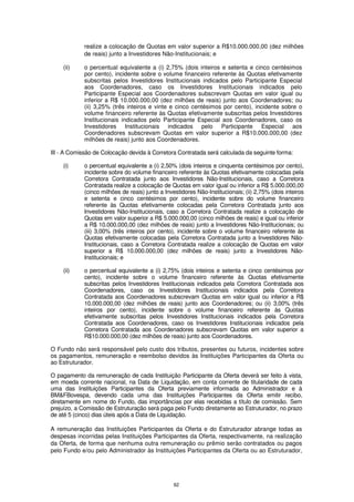 realize a colocação de Quotas em valor superior a R$10.000.000,00 (dez milhões
            de reais) junto a Investidores Não-Institucionais; e

    (ii)    o percentual equivalente a (i) 2,75% (dois inteiros e setenta e cinco centésimos
            por cento), incidente sobre o volume financeiro referente às Quotas efetivamente
            subscritas pelos Investidores Institucionais indicados pelo Participante Especial
            aos Coordenadores, caso os Investidores Institucionais indicados pelo
            Participante Especial aos Coordenadores subscrevam Quotas em valor igual ou
            inferior a R$ 10.000.000,00 (dez milhões de reais) junto aos Coordenadores; ou
            (ii) 3,25% (três inteiros e vinte e cinco centésimos por cento), incidente sobre o
            volume financeiro referente às Quotas efetivamente subscritas pelos Investidores
            Institucionais indicados pelo Participante Especial aos Coordenadores, caso os
            Investidores Institucionais indicados pelo Participante Especial aos
            Coordenadores subscrevam Quotas em valor superior a R$10.000.000,00 (dez
            milhões de reais) junto aos Coordenadores.

III - A Comissão de Colocação devida à Corretora Contratada será calculada da seguinte forma:

    (i)     o percentual equivalente a (i) 2,50% (dois inteiros e cinquenta centésimos por cento),
            incidente sobre do volume financeiro referente às Quotas efetivamente colocadas pela
            Corretora Contratada junto aos Investidores Não-Institucionais, caso a Corretora
            Contratada realize a colocação de Quotas em valor igual ou inferior a R$ 5.000.000,00
            (cinco milhões de reais) junto a Investidores Não-Institucionais; (ii) 2,75% (dois inteiros
            e setenta e cinco centésimos por cento), incidente sobre do volume financeiro
            referente às Quotas efetivamente colocadas pela Corretora Contratada junto aos
            Investidores Não-Institucionais, caso a Corretora Contratada realize a colocação de
            Quotas em valor superior a R$ 5.000.000,00 (cinco milhões de reais) e igual ou inferior
            a R$ 10.000.000,00 (dez milhões de reais) junto a Investidores Não-Institucionais; ou
            (iii) 3,00% (três inteiros por cento), incidente sobre o volume financeiro referente às
            Quotas efetivamente colocadas pela Corretora Contratada junto a Investidores Não-
            Institucionais, caso a Corretora Contratada realize a colocação de Quotas em valor
            superior a R$ 10.000.000,00 (dez milhões de reais) junto a Investidores Não-
            Institucionais; e

    (ii)    o percentual equivalente a (i) 2,75% (dois inteiros e setenta e cinco centésimos por
            cento), incidente sobre o volume financeiro referente às Quotas efetivamente
            subscritas pelos Investidores Institucionais indicados pela Corretora Contratada aos
            Coordenadores, caso os Investidores Institucionais indicados pela Corretora
            Contratada aos Coordenadores subscrevam Quotas em valor igual ou inferior a R$
            10.000.000,00 (dez milhões de reais) junto aos Coordenadores; ou (ii) 3,00% (três
            inteiros por cento), incidente sobre o volume financeiro referente às Quotas
            efetivamente subscritas pelos Investidores Institucionais indicados pela Corretora
            Contratada aos Coordenadores, caso os Investidores Institucionais indicados pela
            Corretora Contratada aos Coordenadores subscrevam Quotas em valor superior a
            R$10.000.000,00 (dez milhões de reais) junto aos Coordenadores.

O Fundo não será responsável pelo custo dos tributos, presentes ou futuros, incidentes sobre
os pagamentos, remuneração e reembolso devidos às Instituições Participantes da Oferta ou
ao Estruturador.

O pagamento da remuneração de cada Instituição Participante da Oferta deverá ser feito à vista,
em moeda corrente nacional, na Data de Liquidação, em conta corrente de titularidade de cada
uma das Instituições Participantes da Oferta previamente informada ao Administrador e à
BM&FBovespa, devendo cada uma das Instituições Participantes da Oferta emitir recibo,
diretamente em nome do Fundo, das importâncias por elas recebidas a título de comissão. Sem
prejuízo, a Comissão de Estruturação será paga pelo Fundo diretamente ao Estruturador, no prazo
de até 5 (cinco) dias úteis após a Data de Liquidação.

A remuneração das Instituições Participantes da Oferta e do Estruturador abrange todas as
despesas incorridas pelas Instituições Participantes da Oferta, respectivamente, na realização
da Oferta, de forma que nenhuma outra remuneração ou prêmio serão contratados ou pagos
pelo Fundo e/ou pelo Administrador às Instituições Participantes da Oferta ou ao Estruturador,




                                                 62
 