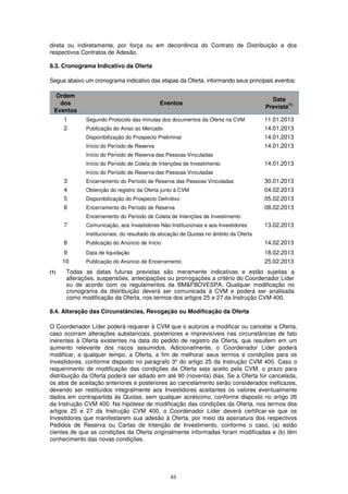 direta ou indiretamente, por força ou em decorrência do Contrato de Distribuição e dos
respectivos Contratos de Adesão.

8.3. Cronograma Indicativo da Oferta

Segue abaixo um cronograma indicativo das etapas da Oferta, informando seus principais eventos:

   Ordem
                                                                                         Data
    dos                                      Eventos                                           (1)
                                                                                       Prevista
  Eventos
      1       Segundo Protocolo das minutas dos documentos da Oferta na CVM            11.01.2013
      2       Publicação do Aviso ao Mercado                                           14.01.2013
              Disponibilização do Prospecto Preliminar                                 14.01.2013
              Início do Período de Reserva                                             14.01.2013
              Início do Período de Reserva das Pessoas Vinculadas
              Início do Período de Coleta de Intenções de Investimento                 14.01.2013
              Início do Período de Reserva das Pessoas Vinculadas
      3       Encerramento do Período de Reserva das Pessoas Vinculadas                30.01.2013
      4       Obtenção do registro da Oferta junto à CVM                               04.02.2013
      5       Disponibilização do Prospecto Definitivo                                 05.02.2013
      6       Encerramento do Período de Reserva                                       08.02.2013
              Encerramento do Período de Coleta de Intenções de Investimento
      7       Comunicação, aos Investidores Não-Institucionais e aos Investidores      13.02.2013
              Institucionais, do resultado da alocação de Quotas no âmbito da Oferta
      8       Publicação do Anúncio de Início                                          14.02.2013
      9       Data de liquidação                                                       18.02.2013
      10      Publicação do Anúncio de Encerramento                                    25.02.2013
(1)    Todas as datas futuras previstas são meramente indicativas e estão sujeitas a
       alterações, suspensões, antecipações ou prorrogações a critério do Coordenador Líder
       ou de acordo com os regulamentos da BM&FBOVESPA. Qualquer modificação no
       cronograma da distribuição deverá ser comunicada à CVM e poderá ser analisada
       como modificação da Oferta, nos termos dos artigos 25 e 27 da Instrução CVM 400.

8.4. Alteração das Circunstâncias, Revogação ou Modificação da Oferta

O Coordenador Líder poderá requerer à CVM que o autorize a modificar ou cancelar a Oferta,
caso ocorram alterações substanciais, posteriores e imprevisíveis nas circunstâncias de fato
inerentes à Oferta existentes na data do pedido de registro da Oferta, que resultem em um
aumento relevante dos riscos assumidos. Adicionalmente, o Coordenador Líder poderá
modificar, a qualquer tempo, a Oferta, a fim de melhorar seus termos e condições para os
Investidores, conforme disposto no parágrafo 3º do artigo 25 da Instrução CVM 400. Caso o
requerimento de modificação das condições da Oferta seja aceito pela CVM, o prazo para
distribuição da Oferta poderá ser adiado em até 90 (noventa) dias. Se a Oferta for cancelada,
os atos de aceitação anteriores e posteriores ao cancelamento serão considerados ineficazes,
devendo ser restituídos integralmente aos Investidores aceitantes os valores eventualmente
dados em contrapartida às Quotas, sem qualquer acréscimo, conforme disposto no artigo 26
da Instrução CVM 400. Na hipótese de modificação das condições da Oferta, nos termos dos
artigos 25 e 27 da Instrução CVM 400, o Coordenador Líder deverá certificar-se que os
Investidores que manifestarem sua adesão à Oferta, por meio da assinatura dos respectivos
Pedidos de Reserva ou Cartas de Intenção de Investimento, conforme o caso, (a) estão
cientes de que as condições da Oferta originalmente informadas foram modificadas e (b) têm
conhecimento das novas condições.




                                                  63
 