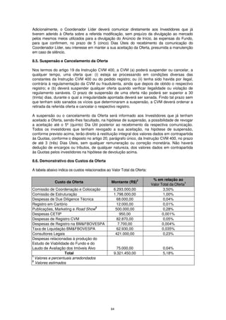 Adicionalmente, o Coordenador Líder deverá comunicar diretamente aos Investidores que já
tiverem aderido à Oferta sobre a referida modificação, sem prejuízo da divulgação ao mercado
pelos mesmos meios utilizados para a divulgação do Anúncio de Início, às expensas do Fundo,
para que confirmem, no prazo de 5 (cinco) Dias Úteis do recebimento da comunicação do
Coordenador Líder, seu interesse em manter a sua aceitação da Oferta, presumida a manutenção
em caso de silêncio.

8.5. Suspensão e Cancelamento da Oferta

Nos termos do artigo 19 da Instrução CVM 400, a CVM (a) poderá suspender ou cancelar, a
qualquer tempo, uma oferta que: (i) esteja se processando em condições diversas das
constantes da Instrução CVM 400 ou do pedido registro; ou (ii) tenha sido havida por ilegal,
contrária à regulamentação da CVM ou fraudulenta, ainda que depois de obtido o respectivo
registro; e (b) deverá suspender qualquer oferta quando verificar ilegalidade ou violação de
regulamento sanáveis. O prazo de suspensão de uma oferta não poderá ser superior a 30
(trinta) dias, durante o qual a irregularidade apontada deverá ser sanada. Findo tal prazo sem
que tenham sido sanados os vícios que determinaram a suspensão, a CVM deverá ordenar a
retirada da referida oferta e cancelar o respectivo registro.

A suspensão ou o cancelamento da Oferta será informado aos Investidores que já tenham
aceitado a Oferta, sendo-lhes facultado, na hipótese de suspensão, a possibilidade de revogar
a aceitação até o 5º (quinto) Dia Útil posterior ao recebimento da respectiva comunicação.
Todos os investidores que tenham revogado a sua aceitação, na hipótese de suspensão,
conforme previsto acima, terão direito à restituição integral dos valores dados em contrapartida
às Quotas, conforme o disposto no artigo 20, parágrafo único, da Instrução CVM 400, no prazo
de até 3 (três) Dias Úteis, sem qualquer remuneração ou correção monetária. Não haverá
dedução de encargos ou tributos, de qualquer natureza, dos valores dados em contrapartida
às Quotas pelos investidores na hipótese de devolução acima.

8.6. Demonstrativo dos Custos da Oferta

A tabela abaixo indica os custos relacionados ao Valor Total da Oferta:

                                                                 2         % em relação ao
              Custo da Oferta                    Montante (R$)                                 1
                                                                          Valor Total da Oferta
Comissão de Coordenação e Colocação               6.293.000,00                    3,50%
Comissão de Estruturação                          1.798.000,00                    1,00%
Despesas de Due Diligence Técnica                   68.000,00                     0,04%
Registro em Cartório                                12.000,00                     0,01%
                                    2
Publicações, Marketing e Road Show                 500.000,00                     0,28%
Despesas CETIP                                        950,00                     0,001%
Despesas de Registro CVM                            82.870,00                     0,05%
Despesas de Registro na BM&FBOVESPA                  7.700,00                    0,004%
Taxa de Liquidação BM&FBOVESPA                      62.930,00                    0,035%
Consultores Legais                                 421.000,00                     0,23%
Despesas relacionadas à produção do
Estudo de Viabilidade do Fundo e do
Laudo de Avaliação dos Imóveis Alvo                 75.000,00                    0,04%
                   Total                          9.321.450,00                   5,18%
1
  Valores e percentuais arredondados
2
  Valores estimados




                                                64
 