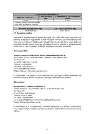Custo Unitário de Distribuição*
                                    Custo por Quota     % em relação ao valor unitário da
     Preço por Quota (R$)**
                                          (R$)                      Quota
              100,00                      5,18                      5,18%
* valores e percentuais arredondados
** com base no Preço de Emissão

        Montante Total da Oferta (R$)                  Custo Máximo da Oferta (R$)
                179.800.000,00                                9.321.450,00
8.7. Outras Informações

Para maiores esclarecimentos a respeito da Oferta e do Fundo, bem como para consulta e
obtenção de cópias do Regulamento e deste Prospecto Preliminar, os interessados deverão
dirigir-se à sede do Administrador, das Instituições Participantes da Oferta e/ou à CVM, nos
endereços indicados abaixo, sendo que o Prospecto Preliminar encontra-se à disposição dos
investidores na CVM ou na BM&FBOVESPA apenas para consulta e reprodução.

Coordenador Líder

Brasil Plural Corretora de Câmbio, Títulos e Valores Mobiliários S.A.,
Rua Surubim, n.º 373, Térreo, conjuntos 01 Parte e 02 Parte, Brooklin Novo
São Paulo - SP
At.: Guilherme Cardoso Federico
Telefone: (11) 3206-8052
Fac-símile: (11) 3206-8001
E-mail: recm@brasilplural.com
Website: http://www.brasilpluralcorretora.com

O Coordenador Líder designou o Sr. Guilherme Cardoso Federico como responsável por
esclarecer quaisquer dúvidas e/ou prestar informações adicionais sobre a Oferta.

Administrador

Geração Futuro Corretora de Valores S.A.
Avenida Paulista, n.º 287, 11º andar, CEP 01311-000, Bairro Bela Vista
São Paulo - SP
At.: Sr. Amilton José Bardelotti
Telefone: (11) 2137-8888
Fac-símile: (11) 2137-8195
E-mail: bardelotti@gerafuturo.com.br / juridico@gerafuturo.com.br
Website: http://www.gerafuturo.com.br

O Administrador e os Coordenadores Convidados designaram o Sr. Amilton José Bardelotti
como responsável por esclarecer quaisquer dúvidas e/ou prestar informações adicionais sobre
a Oferta.




                                             65
 