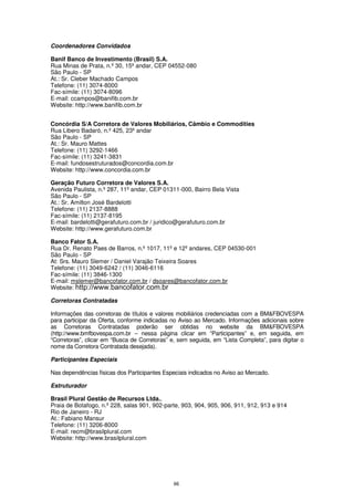Coordenadores Convidados

Banif Banco de Investimento (Brasil) S.A.
Rua Minas de Prata, n.º 30, 15º andar, CEP 04552-080
São Paulo - SP
At.: Sr. Cleber Machado Campos
Telefone: (11) 3074-8000
Fac-símile: (11) 3074-8096
E-mail: ccampos@banifib.com.br
Website: http://www.banifib.com.br


Concórdia S/A Corretora de Valores Mobiliários, Câmbio e Commodities
Rua Libero Badaró, n.º 425, 23º andar
São Paulo - SP
At.: Sr. Mauro Mattes
Telefone: (11) 3292-1466
Fac-símile: (11) 3241-3831
E-mail: fundosestruturados@concordia.com.br
Website: http://www.concordia.com.br

Geração Futuro Corretora de Valores S.A.
Avenida Paulista, n.º 287, 11º andar, CEP 01311-000, Bairro Bela Vista
São Paulo - SP
At.: Sr. Amilton José Bardelotti
Telefone: (11) 2137-8888
Fac-símile: (11) 2137-8195
E-mail: bardelotti@gerafuturo.com.br / juridico@gerafuturo.com.br
Website: http://www.gerafuturo.com.br

Banco Fator S.A.
Rua Dr. Renato Paes de Barros, n.º 1017, 11º e 12º andares, CEP 04530-001
São Paulo - SP
At: Srs. Mauro Slemer / Daniel Varajão Teixeira Soares
Telefone: (11) 3049-6242 / (11) 3046-6116
Fac-símile: (11) 3846-1300
E-mail: mslemer@bancofator.com.br / dsoares@bancofator.com.br
Website: http://www.bancofator.com.br

Corretoras Contratadas

Informações das corretoras de títulos e valores mobiliários credenciadas com a BM&FBOVESPA
para participar da Oferta, conforme indicadas no Aviso ao Mercado. Informações adicionais sobre
as Corretoras Contratadas poderão ser obtidas no website da BM&FBOVESPA
(http://www.bmfbovespa.com.br – nessa página clicar em “Participantes” e, em seguida, em
“Corretoras”, clicar em “Busca de Corretoras” e, sem seguida, em “Lista Completa”, para digitar o
nome da Corretora Contratada desejada).

Participantes Especiais

Nas dependências físicas dos Participantes Especiais indicados no Aviso ao Mercado.

Estruturador

Brasil Plural Gestão de Recursos Ltda.,
Praia de Botafogo, n.º 228, salas 901, 902-parte, 903, 904, 905, 906, 911, 912, 913 e 914
Rio de Janeiro - RJ
At.: Fabiano Mansur
Telefone: (11) 3206-8000
E-mail: recm@brasilplural.com
Website: http://www.brasilplural.com




                                               66
 