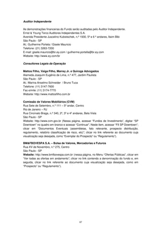 Auditor Independente

As demonstrações financeiras do Fundo serão auditadas pelo Auditor Independente.
Ernst & Young Terco Auditores Independentes S.A.
Avenida Presidente Juscelino Kubistschek, n.º 1930, 5º e 6 º andares, Itaim Bibi
São Paulo - SP
At.: Guilherme Portela / Gisele Mauricio
Telefone: (21) 3263-7200
E-mail: gisele.mauricio@br.ey.com / guilherme.portella@br.ey.com
Website: http://www.ey.com/br

Consultores Legais da Operação

Mattos Filho, Veiga Filho, Marrey Jr. e Quiroga Advogados
Alameda Joaquim Eugênio de Lima, n.º 477, Jardim Paulista
São Paulo - SP
At.: Marina Anselmo Schneider / Bruno Tuca
Telefone: (11) 3147-7600
Fac-símile: (11) 3174-7770
Website: http://www.mattosfilho.com.br

Comissão de Valores Mobiliários (CVM)
Rua Sete de Setembro, n.º 111 – 5º andar, Centro
Rio de Janeiro – RJ
Rua Cincinato Braga, n.º 340, 2º, 3º e 4º andares, Bela Vista
São Paulo - SP
Website: http://www.cvm.gov.br (Nessa página, acessar “Fundos de Investimento”, digitar “SP
Downtown” no quadro em branco e acessar “Continuar”. Neste item, acessar “FII SP Downtown”;
clicar em “Documentos Eventuais (assembleias, fato relevante, prospecto distribuição,
regulamento, relatório classificação de risco, etc)”; clicar no link referente ao documento cuja
visualização seja desejada, como “Exemplar do Prospecto” ou “Regulamento”).

BM&FBOVESPA S.A. – Bolsa de Valores, Mercadorias e Futuros
Rua XV de Novembro, n.º 275, Centro
São Paulo - SP
Website: http://www.bmfbovespa.com.br (nessa página, no Menu “Ofertas Públicas”, clicar em
“Ver todas as ofertas em andamento”; clicar no link contendo a denominação do fundo e, em
seguida, clicar no link referente ao documento cuja visualização seja desejada, como em
“Prospecto” ou “Regulamento”).




                                              67
 