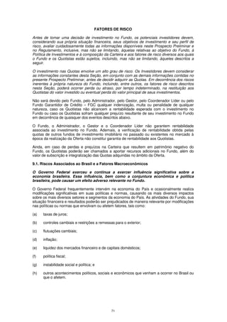 FATORES DE RISCO

Antes de tomar uma decisão de investimento no Fundo, os potenciais investidores devem,
considerando sua própria situação financeira, seus objetivos de investimento e seu perfil de
risco, avaliar cuidadosamente todas as informações disponíveis neste Prospecto Preliminar e
no Regulamento, inclusive, mas não se limitando, àquelas relativas ao objetivo do Fundo, à
Política de Investimentos e à composição da Carteira e aos fatores de risco diversos aos quais
o Fundo e os Quotistas estão sujeitos, incluindo, mas não se limitando, àqueles descritos a
seguir.

O investimento nas Quotas envolve um alto grau de risco. Os Investidores devem considerar
as informações constantes desta Seção, em conjunto com as demais informações contidas no
presente Prospecto Preliminar, antes de decidir adquirir as Quotas. Em decorrência dos riscos
inerentes à própria natureza do Fundo, incluindo, entre outros, os fatores de risco descritos
nesta Seção, poderá ocorrer perda ou atraso, por tempo indeterminado, na restituição aos
Quotistas do valor investido ou eventual perda do valor principal de seus investimentos.

Não será devido pelo Fundo, pelo Administrador, pelo Gestor, pelo Coordenador Líder ou pelo
Fundo Garantidor de Crédito – FGC qualquer indenização, multa ou penalidade de qualquer
natureza, caso os Quotistas não alcancem a rentabilidade esperada com o investimento no
Fundo ou caso os Quotistas sofram qualquer prejuízo resultante de seu investimento no Fundo
em decorrência de quaisquer dos eventos descritos abaixo.

O Fundo, o Administrador, o Gestor e o Coordenador Líder não garantem rentabilidade
associada ao investimento no Fundo. Ademais, a verificação de rentabilidade obtida pelas
quotas de outros fundos de investimento imobiliário no passado ou existentes no mercado à
época da realização da Oferta não constitui garantia de rentabilidade aos Quotistas.

Ainda, em caso de perdas e prejuízos na Carteira que resultem em patrimônio negativo do
Fundo, os Quotistas poderão ser chamados a aportar recursos adicionais no Fundo, além do
valor de subscrição e integralização das Quotas adquiridas no âmbito da Oferta.

9.1. Riscos Associados ao Brasil e a Fatores Macroeconômicos

O Governo Federal exerceu e continua a exercer influência significativa sobre a
economia brasileira. Essa influência, bem como a conjuntura econômica e política
brasileira, pode causar um efeito adverso relevante no Fundo.

O Governo Federal frequentemente intervém na economia do País e ocasionalmente realiza
modificações significativas em suas políticas e normas, causando os mais diversos impactos
sobre os mais diversos setores e segmentos da economia do País. As atividades do Fundo, sua
situação financeira e resultados poderão ser prejudicados de maneira relevante por modificações
nas políticas ou normas que envolvam ou afetem fatores, tais como:

(a)   taxas de juros;

(b)   controles cambiais e restrições a remessas para o exterior;

(c)   flutuações cambiais;

(d)   inflação;

(e)   liquidez dos mercados financeiro e de capitais domésticos;

(f)   política fiscal;

(g)   instabilidade social e política; e

(h)   outros acontecimentos políticos, sociais e econômicos que venham a ocorrer no Brasil ou
      que o afetem.




                                               71
 