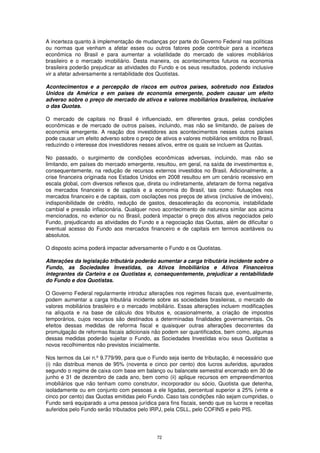 A incerteza quanto à implementação de mudanças por parte do Governo Federal nas políticas
ou normas que venham a afetar esses ou outros fatores pode contribuir para a incerteza
econômica no Brasil e para aumentar a volatilidade do mercado de valores mobiliários
brasileiro e o mercado imobiliário. Desta maneira, os acontecimentos futuros na economia
brasileira poderão prejudicar as atividades do Fundo e os seus resultados, podendo inclusive
vir a afetar adversamente a rentabilidade dos Quotistas.

Acontecimentos e a percepção de riscos em outros países, sobretudo nos Estados
Unidos da América e em países de economia emergente, podem causar um efeito
adverso sobre o preço de mercado de ativos e valores mobiliários brasileiros, inclusive
o das Quotas.

O mercado de capitais no Brasil é influenciado, em diferentes graus, pelas condições
econômicas e de mercado de outros países, incluindo, mas não se limitando, de países de
economia emergente. A reação dos investidores aos acontecimentos nesses outros países
pode causar um efeito adverso sobre o preço de ativos e valores mobiliários emitidos no Brasil,
reduzindo o interesse dos investidores nesses ativos, entre os quais se incluem as Quotas.

No passado, o surgimento de condições econômicas adversas, incluindo, mas não se
limitando, em países do mercado emergente, resultou, em geral, na saída de investimentos e,
consequentemente, na redução de recursos externos investidos no Brasil. Adicionalmente, a
crise financeira originada nos Estados Unidos em 2008 resultou em um cenário recessivo em
escala global, com diversos reflexos que, direta ou indiretamente, afetaram de forma negativa
os mercados financeiro e de capitais e a economia do Brasil, tais como: flutuações nos
mercados financeiro e de capitais, com oscilações nos preços de ativos (inclusive de imóveis),
indisponibilidade de crédito, redução de gastos, desaceleração da economia, instabilidade
cambial e pressão inflacionária. Qualquer novo acontecimento de natureza similar aos acima
mencionados, no exterior ou no Brasil, poderá impactar o preço dos ativos negociados pelo
Fundo, prejudicando as atividades do Fundo e a negociação das Quotas, além de dificultar o
eventual acesso do Fundo aos mercados financeiro e de capitais em termos aceitáveis ou
absolutos.

O disposto acima poderá impactar adversamente o Fundo e os Quotistas.

Alterações da legislação tributária poderão aumentar a carga tributária incidente sobre o
Fundo, as Sociedades Investidas, os Ativos Imobiliários e Ativos Financeiros
integrantes da Carteira e os Quotistas e, consequentemente, prejudicar a rentabilidade
do Fundo e dos Quotistas.

O Governo Federal regularmente introduz alterações nos regimes fiscais que, eventualmente,
podem aumentar a carga tributária incidente sobre as sociedades brasileiras, o mercado de
valores mobiliários brasileiro e o mercado imobiliário. Essas alterações incluem modificações
na alíquota e na base de cálculo dos tributos e, ocasionalmente, a criação de impostos
temporários, cujos recursos são destinados a determinadas finalidades governamentais. Os
efeitos dessas medidas de reforma fiscal e quaisquer outras alterações decorrentes da
promulgação de reformas fiscais adicionais não podem ser quantificados, bem como, algumas
dessas medidas poderão sujeitar o Fundo, as Sociedades Investidas e/ou seus Quotistas a
novos recolhimentos não previstos inicialmente.

Nos termos da Lei n.º 9.779/99, para que o Fundo seja isento de tributação, é necessário que
(i) não distribua menos de 95% (noventa e cinco por cento) dos lucros auferidos, apurados
segundo o regime de caixa com base em balanço ou balancete semestral encerrado em 30 de
junho e 31 de dezembro de cada ano, bem como (ii) aplique recursos em empreendimentos
imobiliários que não tenham como construtor, incorporador ou sócio, Quotista que detenha,
isoladamente ou em conjunto com pessoas a ele ligadas, percentual superior a 25% (vinte e
cinco por cento) das Quotas emitidas pelo Fundo. Caso tais condições não sejam cumpridas, o
Fundo será equiparado a uma pessoa jurídica para fins fiscais, sendo que os lucros e receitas
auferidos pelo Fundo serão tributados pelo IRPJ, pela CSLL, pelo COFINS e pelo PIS.




                                              72
 