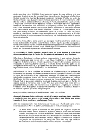 Ainda, segundo a Lei n.º 11.033/04, ficam isentos do imposto de renda retido na fonte e na
declaração de ajuste anual das pessoas físicas, os rendimentos distribuídos pelo Fundo ao
Quotista pessoa física titular de Quotas que representem menos de 10% (dez por cento) das
Quotas emitidas e cujas Quotas lhe deem direito ao recebimento de rendimento inferior a 10%
(dez por cento) do total de rendimentos auferidos pelo Fundo, caso as Quotas sejam admitidas
à negociação exclusivamente em bolsas de valores ou no mercado de balcão organizado e
desde que o Fundo conte com, no mínimo, 50 (cinquenta) Quotistas. Não há como garantir
que o Fundo mantenha, durante o seu prazo de duração, no mínimo, 50 (cinquenta) Quotistas.
Caso o Fundo deixe de ter esse número mínimo de Quotistas, os Quotistas pessoas físicas
que sejam titulares de Quotas que representem menos de 10% (dez por cento) das Quotas
emitidas, e cujas Quotas lhe deem direito ao recebimento de rendimento inferior a 10% (dez
por cento) do total de rendimentos auferidos pelo Fundo, não poderão se beneficiar da isenção
fiscal acima descrita.

Da mesma forma, não há como garantir que as regras tributárias atualmente aplicáveis ao
Fundo, às Sociedades Investidas e aos Quotistas (inclusive aqueles que não sejam pessoas
físicas) permanecerão vigentes, existindo o risco de tais regras serem modificadas no contexto
de uma eventual reforma tributária, o que poderá impactar adversamente os resultados do
Fundo, das Sociedades Investidas e a rentabilidade dos Quotistas.

A morosidade da justiça brasileira poderá afetar de forma adversa a proteção de
determinados interesses do Fundo, das Sociedades Investidas e de seus Quotistas.

O Fundo e as Sociedades Investidas, conforme o caso, poderão vir a ser parte em demandas
judiciais relacionadas aos Imóveis Alvo e aos Ativos Imobiliários e Ativos Financeiros
integrantes da Carteira, tanto no pólo ativo quanto no pólo passivo. Em virtude da reconhecida
morosidade do sistema judiciário brasileiro, a resolução de tais demandas pode não ser
alcançada em tempo razoável, o que pode afetar de forma adversa o desenvolvimento dos
negócios do Fundo e, consequentemente, a sua rentabilidade.

Adicionalmente, há de se considerar as hipóteses de (a) desapropriação de qualquer dos
Imóveis Alvo e a demora e dificuldades para recebimento da justa indenização na forma da lei;
(b) perda dos Imóveis Alvo e não cobertura do seguro ou dificuldade para recebimento da
indenização em caso de sinistro; e (c) demora no recebimento de indenização em razão da
identificação de vícios ocultos, riscos da construção ou vícios redibitórios em qualquer dos
Imóveis Alvo, o que poderá ocasionar eventuais despesas adicionais para o Fundo, em
especial quanto à manutenção dos Imóveis Alvo que apresentarem tais riscos, além da
possibilidade de suspensão e até mesmo rescisão do Contrato de Locação ou da Escritura de
Cessão de Direito de Superfície ou do respectivo contrato de locação ou escritura de cessão
de direito de superfície que esteja em vigor à época.

O disposto acima poderá impactar adversamente o Fundo e os Quotistas.

Os demais Ativos da Carteira, além dos Imóveis Alvo, estão sujeitos a riscos específicos
e oscilações em seus preços e/ou perdas relacionadas a tais Ativos, que podem
impactar de forma negativa os resultados do Fundo.

Além dos riscos associados mais diretamente aos Imóveis Alvo, o Fundo está sujeito a riscos
inerentes aos demais Ativos da Carteira, dentre os quais se destacam os seguintes:

(a)    Os Ativos estão sujeitos a oscilações nos seus preços em função da reação dos
       mercados frente a notícias econômicas e políticas, tanto no Brasil como no exterior,
       podendo ainda responder a notícias específicas a respeito dos respectivos emissores.
       As variações de preços dos Ativos poderão ocorrer também em função de alterações
       nas expectativas dos participantes do mercado, podendo inclusive ocorrer mudanças
       nos padrões de comportamento de preços dos Ativos sem que haja mudanças
       significativas no contexto econômico e/ou político nacional e internacional;




                                              73
 