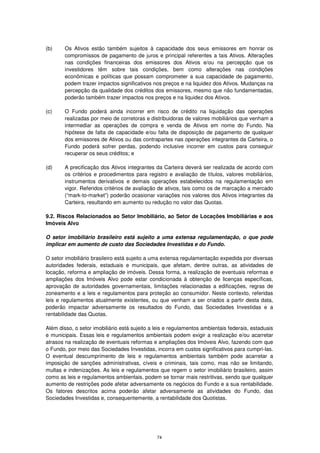 (b)     Os Ativos estão também sujeitos à capacidade dos seus emissores em honrar os
        compromissos de pagamento de juros e principal referentes a tais Ativos. Alterações
        nas condições financeiras dos emissores dos Ativos e/ou na percepção que os
        investidores têm sobre tais condições, bem como alterações nas condições
        econômicas e políticas que possam comprometer a sua capacidade de pagamento,
        podem trazer impactos significativos nos preços e na liquidez dos Ativos. Mudanças na
        percepção da qualidade dos créditos dos emissores, mesmo que não fundamentadas,
        poderão também trazer impactos nos preços e na liquidez dos Ativos.

(c)     O Fundo poderá ainda incorrer em risco de crédito na liquidação das operações
        realizadas por meio de corretoras e distribuidoras de valores mobiliários que venham a
        intermediar as operações de compra e venda de Ativos em nome do Fundo. Na
        hipótese de falta de capacidade e/ou falta de disposição de pagamento de qualquer
        dos emissores de Ativos ou das contrapartes nas operações integrantes da Carteira, o
        Fundo poderá sofrer perdas, podendo inclusive incorrer em custos para conseguir
        recuperar os seus créditos; e

(d)     A precificação dos Ativos integrantes da Carteira deverá ser realizada de acordo com
        os critérios e procedimentos para registro e avaliação de títulos, valores mobiliários,
        instrumentos derivativos e demais operações estabelecidos na regulamentação em
        vigor. Referidos critérios de avaliação de ativos, tais como os de marcação a mercado
        (“mark-to-market”) poderão ocasionar variações nos valores dos Ativos integrantes da
        Carteira, resultando em aumento ou redução no valor das Quotas.

9.2. Riscos Relacionados ao Setor Imobiliário, ao Setor de Locações Imobiliárias e aos
Imóveis Alvo

O setor imobiliário brasileiro está sujeito a uma extensa regulamentação, o que pode
implicar em aumento de custo das Sociedades Investidas e do Fundo.

O setor imobiliário brasileiro está sujeito a uma extensa regulamentação expedida por diversas
autoridades federais, estaduais e municipais, que afetam, dentre outras, as atividades de
locação, reforma e ampliação de imóveis. Dessa forma, a realização de eventuais reformas e
ampliações dos Imóveis Alvo pode estar condicionada à obtenção de licenças específicas,
aprovação de autoridades governamentais, limitações relacionadas a edificações, regras de
zoneamento e a leis e regulamentos para proteção ao consumidor. Neste contexto, referidas
leis e regulamentos atualmente existentes, ou que venham a ser criados a partir desta data,
poderão impactar adversamente os resultados do Fundo, das Sociedades Investidas e a
rentabilidade das Quotas.

Além disso, o setor imobiliário está sujeito a leis e regulamentos ambientais federais, estaduais
e municipais. Essas leis e regulamentos ambientais podem exigir a realização e/ou acarretar
atrasos na realização de eventuais reformas e ampliações dos Imóveis Alvo, fazendo com que
o Fundo, por meio das Sociedades Investidas, incorra em custos significativos para cumpri-las.
O eventual descumprimento de leis e regulamentos ambientais também pode acarretar a
imposição de sanções administrativas, cíveis e criminais, tais como, mas não se limitando,
multas e indenizações. As leis e regulamentos que regem o setor imobiliário brasileiro, assim
como as leis e regulamentos ambientais, podem se tornar mais restritivas, sendo que qualquer
aumento de restrições pode afetar adversamente os negócios do Fundo e a sua rentabilidade.
Os fatores descritos acima poderão afetar adversamente as atividades do Fundo, das
Sociedades Investidas e, consequentemente, a rentabilidade dos Quotistas.




                                               74
 