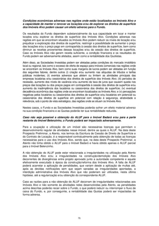 Condições econômicas adversas nas regiões onde estão localizados os Imóveis Alvo e
a capacidade de manter e renovar as locações e/ou de explorar os direitos de superfície
dos Imóveis Alvo podem causar um efeito adverso para o Fundo.

Os resultados do Fundo dependem substancialmente da sua capacidade em locar e manter
locados e/ou explorar os direitos de superfície dos Imóveis Alvo. Condições adversas nas
regiões em que se encontram situados os Imóveis Alvo podem reduzir os níveis de locação e/ou
prejudicar a exploração dos direitos de superfície, restringir a possibilidade de aumentar o preço
das locações e/ou o preço pago em contrapartida à cessão dos direitos de superfície, bem como
diminuir as receitas provenientes dessas locações e/ou da cessão dos direitos de superfície.
Caso os Imóveis Alvo não gerem receita suficiente, a condição financeira e os resultados do
Fundo podem ser adversamente afetados, assim como a rentabilidade dos Quotistas.

Além disso, as Sociedades Investidas podem ser afetadas pelas condições do mercado imobiliário
local ou regional, tais como o excesso de oferta de espaço para imóveis comerciais nas regiões onde
se encontram os Imóveis Alvo, bem como suas margens de lucros podem ser afetadas em função
dos seguintes fatores, dentre outros (i) criação e/ou aumento nas alíquotas de tributos e tarifas
públicas incidentes; (ii) eventos adversos que afetem ou limitem as atividades principais das
empresas locatárias e/ou cessionárias dos direitos de superfície dos Imóveis Alvo; (iii) períodos de
recessão, aumento dos níveis de vacância e/ou aumento da taxa de juros que causem queda nos
preços das locações ou dos preços pagos em contrapartida à cessão dos direitos de superfície e/ou
aumento da inadimplência dos locatários ou cessionários dos direitos de superfície; (iv) eventual
decadência econômica das regiões onde se encontram localizados os Imóveis Alvo; e (v) percepções
negativas pelos locatários ou cessionários dos direitos de superfície e/ou locatários em potencial ou
cessionários dos direitos de superfície em potencial com relação à segurança, atratividade e
relevância, sob o ponto de vista estratégico, das regiões onde se situam os Imóveis Alvo.

Nestes casos, o Fundo e as Sociedades Investidas poderão sofrer um efeito material adverso
na sua condição financeira e as Quotas poderão ter sua rentabilidade reduzida.

Caso não seja possível a obtenção do ALUF para o Imóvel Badaró e/ou para a parte
restante do Imóvel Belenzinho, o Fundo poderá ser impactado adversamente.

Para a ocupação e utilização de um imóvel são necessárias licenças que permitam o
desenvolvimento regular de atividades nesse imóvel, dentre as quais o ALUF. Na data deste
Prospecto Preliminar, a Atento, nos termos da Escritura de Cessão de Direito de Superfície e
do Contrato de Locação, é a responsável contratualmente pela obtenção de todas as licenças
necessárias para o uso dos Imóveis Alvo, sendo que, na data deste Prospecto Preliminar, a
Atento não tinha obtido o ALUF para o Imóvel Badaró e havia obtido apenas o ALUF parcial
para o Imóvel Belenzinho.

A não obtenção do ALUF pode estar relacionada a irregularidades na utilização pela Atento
dos Imóveis Alvo e/ou a irregularidades na construção/demolição dos Imóveis Alvo
decorrentes de divergências entre projeto aprovado junto a autoridade competente e aquele
efetivamente executado à época da construção/reforma dos Imóveis Alvo. A falta de ALUF
poderá acarretar a aplicação de penalidades, que variam desde a aplicação de multas até,
após as devidas notificações sem que sejam sanadas as irregularidades apontadas, a
interdição administrativa dos Imóveis Alvo que não poderiam ser utilizados, nesta última
hipótese, até a regularização e/ou obtenção do correspondente ALUF.

Caso as razões para a não obtenção do ALUF decorram de irregularidades relacionadas aos
Imóveis Alvo e não somente às atividades neles desenvolvidas pela Atento, as penalidades
acima descritas poderão recair sobre o Fundo, o que poderá reduzir ou interromper o fluxo de
caixa do Fundo, e, por conseguinte, a rentabilidade das Quotas poderá ser impactadas de
forma adversa.




                                                 75
 