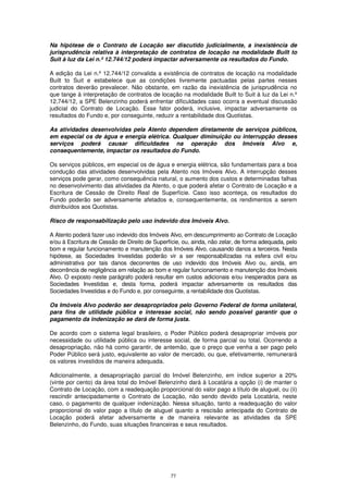 Na hipótese de o Contrato de Locação ser discutido judicialmente, a inexistência de
jurisprudência relativa à interpretação de contratos de locação na modalidade Built to
Suit à luz da Lei n.º 12.744/12 poderá impactar adversamente os resultados do Fundo.

A edição da Lei n.º 12.744/12 convalida a existência de contratos de locação na modalidade
Built to Suit e estabelece que as condições livremente pactuadas pelas partes nesses
contratos deverão prevalecer. Não obstante, em razão da inexistência de jurisprudência no
que tange à interpretação de contratos de locação na modalidade Built to Suit à luz da Lei n.º
12.744/12, a SPE Belenzinho poderá enfrentar dificuldades caso ocorra a eventual discussão
judicial do Contrato de Locação. Esse fator poderá, inclusive, impactar adversamente os
resultados do Fundo e, por conseguinte, reduzir a rentabilidade dos Quotistas.

As atividades desenvolvidas pela Atento dependem diretamente de serviços públicos,
em especial os de água e energia elétrica. Qualquer diminuição ou interrupção desses
serviços poderá causar dificuldades na operação dos Imóveis Alvo e,
consequentemente, impactar os resultados do Fundo.

Os serviços públicos, em especial os de água e energia elétrica, são fundamentais para a boa
condução das atividades desenvolvidas pela Atento nos Imóveis Alvo. A interrupção desses
serviços pode gerar, como consequência natural, o aumento dos custos e determinadas falhas
no desenvolvimento das atividades da Atento, o que poderá afetar o Contrato de Locação e a
Escritura de Cessão de Direito Real de Superfície. Caso isso aconteça, os resultados do
Fundo poderão ser adversamente afetados e, consequentemente, os rendimentos a serem
distribuídos aos Quotistas.

Risco de responsabilização pelo uso indevido dos Imóveis Alvo.

A Atento poderá fazer uso indevido dos Imóveis Alvo, em descumprimento ao Contrato de Locação
e/ou à Escritura de Cessão de Direito de Superfície, ou, ainda, não zelar, de forma adequada, pelo
bom e regular funcionamento e manutenção dos Imóveis Alvo, causando danos a terceiros. Nesta
hipótese, as Sociedades Investidas poderão vir a ser responsabilizadas na esfera civil e/ou
administrativa por tais danos decorrentes de uso indevido dos Imóveis Alvo ou, ainda, em
decorrência de negligência em relação ao bom e regular funcionamento e manutenção dos Imóveis
Alvo. O exposto neste parágrafo poderá resultar em custos adicionais e/ou inesperados para as
Sociedades Investidas e, desta forma, poderá impactar adversamente os resultados das
Sociedades Investidas e do Fundo e, por conseguinte, a rentabilidade dos Quotistas.

Os Imóveis Alvo poderão ser desapropriados pelo Governo Federal de forma unilateral,
para fins de utilidade pública e interesse social, não sendo possível garantir que o
pagamento da indenização se dará de forma justa.

De acordo com o sistema legal brasileiro, o Poder Público poderá desapropriar imóveis por
necessidade ou utilidade pública ou interesse social, de forma parcial ou total. Ocorrendo a
desapropriação, não há como garantir, de antemão, que o preço que venha a ser pago pelo
Poder Público será justo, equivalente ao valor de mercado, ou que, efetivamente, remunerará
os valores investidos de maneira adequada.

Adicionalmente, a desapropriação parcial do Imóvel Belenzinho, em índice superior a 20%
(vinte por cento) da área total do Imóvel Belenzinho dará à Locatária a opção (i) de manter o
Contrato de Locação, com a readequação proporcional do valor pago a título de aluguel, ou (ii)
rescindir antecipadamente o Contrato de Locação, não sendo devido pela Locatária, neste
caso, o pagamento de qualquer indenização. Nessa situação, tanto a readequação do valor
proporcional do valor pago a título de aluguel quanto a rescisão antecipada do Contrato de
Locação poderá afetar adversamente e de maneira relevante as atividades da SPE
Belenzinho, do Fundo, suas situações financeiras e seus resultados.




                                               77
 