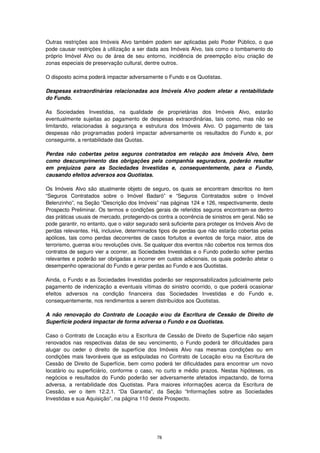 Outras restrições aos Imóveis Alvo também podem ser aplicadas pelo Poder Público, o que
pode causar restrições à utilização a ser dada aos Imóveis Alvo, tais como o tombamento do
próprio Imóvel Alvo ou de área de seu entorno, incidência de preempção e/ou criação de
zonas especiais de preservação cultural, dentre outros.

O disposto acima poderá impactar adversamente o Fundo e os Quotistas.

Despesas extraordinárias relacionadas aos Imóveis Alvo podem afetar a rentabilidade
do Fundo.

As Sociedades Investidas, na qualidade de proprietárias dos Imóveis Alvo, estarão
eventualmente sujeitas ao pagamento de despesas extraordinárias, tais como, mas não se
limitando, relacionadas à segurança e estrutura dos Imóveis Alvo. O pagamento de tais
despesas não programadas poderá impactar adversamente os resultados do Fundo e, por
conseguinte, a rentabilidade das Quotas.

Perdas não cobertas pelos seguros contratados em relação aos Imóveis Alvo, bem
como descumprimento das obrigações pela companhia seguradora, poderão resultar
em prejuízos para as Sociedades Investidas e, consequentemente, para o Fundo,
causando efeitos adversos aos Quotistas.

Os Imóveis Alvo são atualmente objeto de seguro, os quais se encontram descritos no item
“Seguros Contratados sobre o Imóvel Badaró” e “Seguros Contratados sobre o Imóvel
Belenzinho”, na Seção “Descrição dos Imóveis” nas páginas 124 e 126, respectivamente, deste
Prospecto Preliminar. Os termos e condições gerais de referidos seguros encontram-se dentro
das práticas usuais de mercado, protegendo-os contra a ocorrência de sinistros em geral. Não se
pode garantir, no entanto, que o valor segurado será suficiente para proteger os Imóveis Alvo de
perdas relevantes. Há, inclusive, determinados tipos de perdas que não estarão cobertas pelas
apólices, tais como perdas decorrentes de casos fortuitos e eventos de força maior, atos de
terrorismo, guerras e/ou revoluções civis. Se qualquer dos eventos não cobertos nos termos dos
contratos de seguro vier a ocorrer, as Sociedades Investidas e o Fundo poderão sofrer perdas
relevantes e poderão ser obrigadas a incorrer em custos adicionais, os quais poderão afetar o
desempenho operacional do Fundo e gerar perdas ao Fundo e aos Quotistas.

Ainda, o Fundo e as Sociedades Investidas poderão ser responsabilizados judicialmente pelo
pagamento de indenização a eventuais vítimas do sinistro ocorrido, o que poderá ocasionar
efeitos adversos na condição financeira das Sociedades Investidas e do Fundo e,
consequentemente, nos rendimentos a serem distribuídos aos Quotistas.

A não renovação do Contrato de Locação e/ou da Escritura de Cessão de Direito de
Superfície poderá impactar de forma adversa o Fundo e os Quotistas.

Caso o Contrato de Locação e/ou a Escritura de Cessão de Direito de Superfície não sejam
renovados nas respectivas datas de seu vencimento, o Fundo poderá ter dificuldades para
alugar ou ceder o direito de superfície dos Imóveis Alvo nas mesmas condições ou em
condições mais favoráveis que as estipuladas no Contrato de Locação e/ou na Escritura de
Cessão de Direito de Superfície, bem como poderá ter dificuldades para encontrar um novo
locatário ou superficiário, conforme o caso, no curto e médio prazos. Nestas hipóteses, os
negócios e resultados do Fundo poderão ser adversamente afetados impactando, de forma
adversa, a rentabilidade dos Quotistas. Para maiores informações acerca da Escritura de
Cessão, ver o item 12.2.1. “Da Garantia”, da Seção “Informações sobre as Sociedades
Investidas e sua Aquisição”, na página 110 deste Prospecto.




                                              78
 