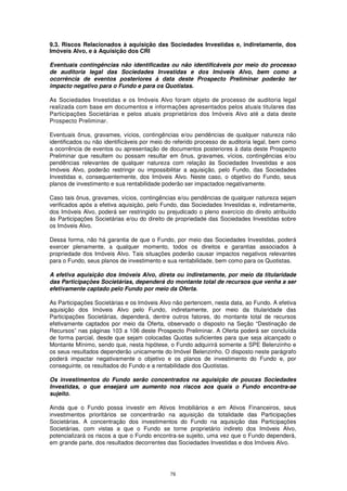 9.3. Riscos Relacionados à aquisição das Sociedades Investidas e, indiretamente, dos
Imóveis Alvo, e à Aquisição dos CRI

Eventuais contingências não identificadas ou não identificáveis por meio do processo
de auditoria legal das Sociedades Investidas e dos Imóveis Alvo, bem como a
ocorrência de eventos posteriores à data deste Prospecto Preliminar poderão ter
impacto negativo para o Fundo e para os Quotistas.

As Sociedades Investidas e os Imóveis Alvo foram objeto de processo de auditoria legal
realizada com base em documentos e informações apresentados pelos atuais titulares das
Participações Societárias e pelos atuais proprietários dos Imóveis Alvo até a data deste
Prospecto Preliminar.

Eventuais ônus, gravames, vícios, contingências e/ou pendências de qualquer natureza não
identificados ou não identificáveis por meio do referido processo de auditoria legal, bem como
a ocorrência de eventos ou apresentação de documentos posteriores à data deste Prospecto
Preliminar que resultem ou possam resultar em ônus, gravames, vícios, contingências e/ou
pendências relevantes de qualquer natureza com relação às Sociedades Investidas e aos
Imóveis Alvo, poderão restringir ou impossibilitar a aquisição, pelo Fundo, das Sociedades
Investidas e, consequentemente, dos Imóveis Alvo. Neste caso, o objetivo do Fundo, seus
planos de investimento e sua rentabilidade poderão ser impactados negativamente.

Caso tais ônus, gravames, vícios, contingências e/ou pendências de qualquer natureza sejam
verificados após a efetiva aquisição, pelo Fundo, das Sociedades Investidas e, indiretamente,
dos Imóveis Alvo, poderá ser restringido ou prejudicado o pleno exercício do direito atribuído
às Participações Societárias e/ou do direito de propriedade das Sociedades Investidas sobre
os Imóveis Alvo.

Dessa forma, não há garantia de que o Fundo, por meio das Sociedades Investidas, poderá
exercer plenamente, a qualquer momento, todos os direitos e garantias associados à
propriedade dos Imóveis Alvo. Tais situações poderão causar impactos negativos relevantes
para o Fundo, seus planos de investimento e sua rentabilidade, bem como para os Quotistas.

A efetiva aquisição dos Imóveis Alvo, direta ou indiretamente, por meio da titularidade
das Participações Societárias, dependerá do montante total de recursos que venha a ser
efetivamente captado pelo Fundo por meio da Oferta.

As Participações Societárias e os Imóveis Alvo não pertencem, nesta data, ao Fundo. A efetiva
aquisição dos Imóveis Alvo pelo Fundo, indiretamente, por meio da titularidade das
Participações Societárias, dependerá, dentre outros fatores, do montante total de recursos
efetivamente captados por meio da Oferta, observado o disposto na Seção “Destinação de
Recursos” nas páginas 103 a 106 deste Prospecto Preliminar. A Oferta poderá ser concluída
de forma parcial, desde que sejam colocadas Quotas suficientes para que seja alcançado o
Montante Mínimo, sendo que, nesta hipótese, o Fundo adquirirá somente a SPE Belenzinho e
os seus resultados dependerão unicamente do Imóvel Belenzinho. O disposto neste parágrafo
poderá impactar negativamente o objetivo e os planos de investimento do Fundo e, por
conseguinte, os resultados do Fundo e a rentabilidade dos Quotistas.

Os investimentos do Fundo serão concentrados na aquisição de poucas Sociedades
Investidas, o que ensejará um aumento nos riscos aos quais o Fundo encontra-se
sujeito.

Ainda que o Fundo possa investir em Ativos Imobiliários e em Ativos Financeiros, seus
investimentos prioritários se concentrarão na aquisição da totalidade das Participações
Societárias. A concentração dos investimentos do Fundo na aquisição das Participações
Societárias, com vistas a que o Fundo se torne proprietário indireto dos Imóveis Alvo,
potencializará os riscos a que o Fundo encontra-se sujeito, uma vez que o Fundo dependerá,
em grande parte, dos resultados decorrentes das Sociedades Investidas e dos Imóveis Alvo.




                                              79
 