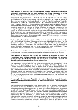 Caso a Oferta de Aquisição dos CRI não seja bem sucedida, os recursos que seriam
destinados à aquisição dos CRI serão aplicados em Ativos Imobiliários e Ativos
Financeiros, os quais poderão não possuir a mesma rentabilidade que os CRI.

Na data deste Prospecto Preliminar, o direito de superfície do Imóvel Badaró tinha sido cedido
à Superficiária, até 8 de outubro de 2014, nos termos da Escritura de Cessão de Direito de
Superfície descrita no item “Escritura de Cessão de Direito de Superfície” da Seção “Descrição
da Escritura de Cessão de Direito de Superfície e do Contrato de Locação”, na página 131
deste Prospecto Preliminar, e o Imóvel Belenzinho encontrava-se locado à Locatária, até 30 de
setembro de 2016, nos termos do Contrato de Locação descrito no item “Contrato de Locação”
da Seção “Descrição da Escritura de Cessão de Direito de Superfície e do Contrato de
Locação”, na página 133 deste Prospecto Preliminar, sendo que 100% (cem por cento) dos
direitos de créditos originados no âmbito da cessão do direito de superfície do Imóvel Badaró e
97,81% (noventa e sete inteiros e oitenta e um décimos por cento) dos créditos originados no
âmbito da locação do Imóvel Belenzinho tinham sido cedidos para constituírem lastro dos CRI
Badaró, com vencimento em 09 de outubro de 2014, e dos CRI Belenzinho, com vencimento
em 06 de outubro de 2016 respectivamente.

Neste sentido, o Fundo tentará adquirir os CRI por meio da realização da Oferta de Aquisição
dos CRI no mercado secundário, conforme descrita no item “Oferta de Aquisição dos CRI” da
Seção “Informações sobre os CRI e a Oferta de Aquisição dos CRI” na página 119 deste
Prospecto Preliminar, a qual poderá não ser bem sucedida. Neste caso, os recursos que
seriam destinados à aquisição dos CRI serão investidos em Ativos Imobiliários e Ativos
Financeiros, os quais poderão não ter a mesma rentabilidade dos CRI.

O disposto acima poderá impactar adversamente os planos de investimento e a expectativa de
rentabilidade do Fundo e, consequentemente, a expectativa de rentabilidade dos Quotistas.

Caso a Oferta de Aquisição dos CRI seja bem sucedida, os resultados do Fundo e a
rentabilidade dos Quotistas poderão ser adversamente impactados pelo eventual
inadimplemento da Atento em relação aos pagamentos devidos sob o Contrato de
Locação e a Escritura de Cessão de Direito de Superfície.

Na hipótese do Fundo adquirir os CRI, uma parte relevante dos resultados do Fundo
dependerão do pontual pagamento pela Atento dos Créditos Imobiliários Badaró e dos
Creditos Imobiliários Belenzinho. Caso a Atento deixe de realizar tempestivamente os
pagamentos dos Créditos Imobiliários e as garantias constituídas para garantir o pagamento
dos Créditos Imobiliários não sejam suficientes, os resultados do Fundo e a rentabilidade dos
Quotistas poderão ser adversamente impactados. Para maiores informações sobre as
garantias e eventos de vencimento antecipado dos CRIs, vide item “13.1. Informações sobre
os CRI” da Seção “Informações sobre os CRI e a Oferta de Aquisição dos CRI”, na página 115
deste Prospecto Preliminar.

A execução da Alienação Fiduciária do Imóvel Belenzinho poderá impactar
adversamente os planos de investimento, os resultados do Fundo e a rentabilidade dos
Quotistas.

Os CRI Belenzinho são pagos pela Pátria Securitizadora com os recursos decorrentes do
pagamento dos Créditos Imobiliários Belenzinho, sendo que o pagamento dos Créditos
Imobiliários Belenzinho está garantido por (i) fiança bancária obtida pela Atento, atualmente
emitida pelo Banco Bradesco S.A., e por esta renovada anualmente e (ii) alienação fiduciária
do Imóvel Belenzinho. Caso o Fundo não adquira a totalidade dos CRI Belenzinho e os CRI
Belenzinho vençam antecipadamente, de acordo com as hipóteses estabelecidas no Termo de
Securitização dos CRI Belenzinho, a Locatária poderá não ter recursos para realizar o
pagamento dos Créditos Imobiliários Belenzinho, ensejando a execução das Garantias dos
CRI Belenzinho. Nesta hipótese, caso a execução da fiança bancária não seja suficiente para
garantir o pagamento dos Créditos Imobiliários Belenzinho, a alienação fiduciária do Imóvel




                                              80
 