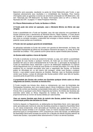 Belenzinho será executada, resultando na perda do Imóvel Belenzinho pelo Fundo, o que
impactará adversamente seus resultados e a rentabilidade dos Quotistas. Para maiores
informações sobre as garantias e eventos de vencimento antecipado do CRI Belenzinho, vide
item “Descrição dos CRI Belenzinho” da Seção “Informações sobre os CRI e a Oferta de
Aquisição dos CRI”, na página 117 deste Prospecto Preliminar.

9.4. Riscos Relacionados ao Fundo, às Quotas e à Oferta

O Fundo pode não entrar em operação, caso o Montante Mínimo da Oferta não seja
atingido.

Existe a possibilidade de o Fundo ser liquidado, caso não seja subscrita uma quantidade de
Quotas suficiente para o atendimento do Montante Mínimo. Nesta hipótese, o Fundo deverá
ser liquidado e os valores eventualmente pagos pelos subscritores deverão ser restituídos,
sem juros ou correção monetária, e deduzidos dos encargos e tributos devidos, se aplicável,
podendo causar perdas aos Investidores.

O Fundo não tem qualquer garantia de rentabilidade.

As aplicações realizadas no Fundo não contam com garantia do Administrador, do Gestor, das
Instituições Participantes da Oferta e/ou de qualquer mecanismo de seguro, ou, ainda, do Fundo
Garantidor de Créditos – FGC, podendo ocorrer perda total do capital investido pelos Quotistas.

As Quotas estão sujeitas a riscos de liquidez

O Fundo é constituído na forma de condomínio fechado, ou seja, sem admitir a possibilidade
de resgate de suas Quotas a qualquer momento, de modo que as únicas formas que os
Quotistas têm para se retirar antecipadamente do Fundo são: (i) aprovação da liquidação do
Fundo em Assembleia Geral, observado o quorum de deliberação estabelecido no Capítulo
VIII do Regulamento e/ou (ii) venda de suas Quotas no mercado secundário. Em razão da não
existência de um mercado secundário ativo para a negociação das Quotas, os Quotistas
podem ter dificuldade em, ou até mesmo não conseguir, vender suas Quotas a qualquer
terceiro, o que poderá causar prejuízos ao Quotista. Ademais, caso os Quotistas precisem
vender suas Quotas, o preço de alienação das Quotas poderá refletir essa falta de liquidez,
causando perda de patrimônio ao Quotista.

A propriedade das Quotas não confere aos Quotistas qualquer direito sobre os Ativos
integrantes da Carteira, incluindo os Imóveis Alvo.

O Fundo investirá nos Imóveis Alvo, direta ou indiretamente, por meio da titularidade das
Participações Societárias, bem como poderá adquirir Ativos Imobiliários e Ativos Financeiros.
Tal fato não confere aos Quotistas a propriedade direta sobre as Participações Societárias, os
Imóveis Alvo ou quaisquer outros Ativos integrantes da Carteira. Os direitos dos Quotistas são
exercidos sobre todos os Ativos integrantes da Carteira de modo não individualizado,
proporcionalmente ao número de Quotas detidas por cada Quotista.

Caso um mesmo Quotista seja titular da maioria das Quotas, poderá haver o risco de
concentração política das decisões do Fundo.

Conforme disposto no Regulamento, as deliberações da Assembleia Geral, como regra geral,
serão aprovadas pela maioria de votos dos Quotistas presentes à respectiva Assembleia Geral
ou, em casos excepcionais, serão aprovadas por Quotistas que representem, no mínimo, a
maioria das Quotas emitidas e em circulação. Caso um mesmo Quotista detenha Quotas em
percentual igual ou correspondente a 50% (cinquenta por cento) das Quotas, as deliberações
da Assembleia Geral serão tomadas de acordo com a decisão de referido Quotista detentor da
maioria das Quotas, o que poderá afetar adversamente o Fundo e os demais Quotistas.




                                              81
 