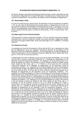 SP DOWNTOWN FUNDO DE INVESTIMENTO IMOBILIÁRIO - FII

Os termos utilizados nesta Seção do Prospecto Preliminar terão o mesmo significado que lhes
for atribuído no Regulamento e na Seção “Definições”. Esta Seção traz um breve resumo dos
capítulos do Regulamento, mas sua leitura não substitui a leitura cuidadosa do Regulamento.

10.1. Denominação e Sede

O Fundo foi constituído sob a denominação “SP Downtown Fundo de Investimento Imobiliário
– FII”, por ato único do Administrador que também aprovou o Regulamento do Fundo, e a
assunção das funções de administração e representação do Fundo, o qual passou a ter, para
tais fins de representação, sede localizada na sede do Administrador, na Cidade do Rio de
Janeiro, Estado do Rio de Janeiro, na Praça XV de Novembro, n.º 20, 12º andar, Grupo 1.201-
B, Centro.

10.2. Base Legal, Forma e Prazo de Duração

O SP Downtown Fundo de Investimento Imobiliário – FII é um fundo de investimento imobiliário
constituído sob a forma de condomínio fechado, não sendo permitido o resgate das Quotas,
com prazo de duração indeterminado, tendo como base legal a Lei n.º 8.668/93 e a Instrução
CVM 472.

10.3. Histórico do Fundo

A constituição do Fundo foi formalizada em 30 de abril de 2012, com a aprovação do inteiro
teor do Regulamento, tendo seu respectivo Instrumento Particular de Constituição do SP
Downtown Fundo de Investimento Imobiliário – FII sido registrado no 4º Oficial de Registro de
Títulos e Documentos e Civil de Pessoas Jurídicas da cidade São Paulo, Estado São Paulo,
sob o n.º 5.175.149, em 03 de maio de 2012.

O Regulamento do Fundo foi alterado, por ato único do seu então administrador, em (i) 04 de
maio de 2012, conforme “Instrumento Particular de 1ª Alteração do Regulamento do SP
Downtown Fundo de Investimento Imobiliário – FII, registrado, em 05 de junho de 2012, no 4º
Oficial de Registro de Títulos e Documentos e Civil de Pessoas Jurídicas da Cidade de São
Paulo, Estado de São Paulo, sob o n.º 5.177.869, (ii) 24 de julho de 2012, conforme
“Instrumento Particular de 2ª Alteração do Regulamento do SP Downtown Fundo de
Investimento Imobiliário – FII”, registrado no 4º Oficial de Registro de Títulos e Documentos e
Civil de Pessoas Jurídicas da Cidade de São Paulo, Estado de São Paulo, sob o n.º 5182137,
em 25 de julho de 2012, (iii) 02 de julho de 2012, conforme “Instrumento Particular de 3ª
Alteração do Regulamento do SP Downtown Fundo de Investimento Imobiliário – FII”,
registrado no 4º Oficial de Registro de Títulos e Documentos e Civil de Pessoas Jurídicas da
Cidade de São Paulo, Estado de São Paulo, sob o n.º 5.183.252, em 06 de agosto de 2012; e
(iv) em 22 de novembro de 2012, a administração do Fundo foi transferida ao Administrador,
conforme “Instrumento Particular de 4ª Alteração do Regulamento do SP Downtown Fundo de
Investimento Imobiliário – FII”, registrado (a) no 4º Oficial de Registro de Títulos e Documentos
e Civil de Pessoas Jurídicas da Cidade de São Paulo, Estado de São Paulo, sob o n.º
5.193.448, em 22 de novembro de 2012 e (b) no 6º Oficial de Registro de Títulos e
Documentos e Civil de Pessoas Jurídicas da Cidade do Rio de Janeiro, Estado do Rio de
Janeiro, sob o n.º 1273286, em 28 de novembro de 2012. O “Instrumento Particular de 4ª
Alteração do Regulamento do SP Downtown Fundo de Investimento Imobiliário – FII” foi
retificado em 22 de novembro de 2012 e registrado (a) no 4º Oficial de Registro de Títulos e
Documentos e Civil de Pessoas Jurídicas da Cidade de São Paulo, Estado de São Paulo, sob
o n.º 5.193.448, em 22 de novembro de 2012, e (b) no 6º Oficial de Registro de Títulos e
Documentos e Civil de Pessoas Jurídicas da Cidade do Rio de Janeiro, Estado do Rio de
Janeiro, sob o n.º 1273286, em 28 de novembro de 2012. Em 09 de janeiro de 2013, o
Regulamento foi alterado, por ato único do Administrador, conforme “Instrumento Particular de
5ª Alteração do Regulamento do SP Downtown Fundo de Investimento Imobiliário – FII”, o qual
foi averbado à margem do registro n.º 1273286, em 10 de janeiro de 2013, pelo 6º Oficial de
Registro de Títulos e Documentos e Civil de Pessoas Jurídicas da Cidade do Rio de Janeiro,
Estado do Rio de Janeiro.




                                               85
 
