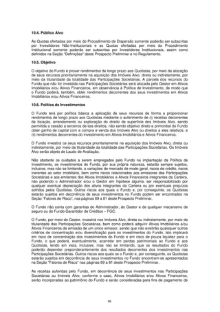 10.4. Público Alvo

As Quotas ofertadas por meio do Procedimento de Dispersão somente poderão ser subscritas
por Investidores Não-Institucionais e as Quotas ofertadas por meio do Procedimento
Institucional somente poderão ser subscritas por Investidores Institucionais, assim como
definidos na Seção “Definições” deste Prospecto Preliminar e no Regulamento.

10.5. Objetivo

O objetivo do Fundo é prover rendimentos de longo prazo aos Quotistas, por meio da alocação
de seus recursos prioritariamente na aquisição dos Imóveis Alvo, direta ou indiretamente, por
meio da titularidade da totalidade das Participações Societárias. A parcela dos recursos do
Fundo que não for investida nas Participações Societárias será alocada pelo Gestor em Ativos
Imobiliários e/ou Ativos Financeiros, em observância à Política de Investimento, de modo que
o Fundo poderá, também, obter rendimentos decorrentes dos seus investimentos em Ativos
Imobiliários e/ou Ativos Financeiros.

10.6. Política de Investimentos

O Fundo terá por política básica a aplicação de seus recursos de forma a proporcionar
rendimentos de longo prazo aos Quotistas mediante o auferimento de (i) receitas decorrentes
da locação, arrendamento ou exploração do direito de superfície dos Imóveis Alvo, sendo
permitida a cessão a terceiros de tais direitos, não sendo objetivo direto e primordial do Fundo
obter ganho de capital com a compra e venda dos Imóveis Alvo ou direitos a eles relativos; e
(ii) rendimentos decorrentes do investimento em Ativos Imobiliários e Ativos Financeiros.

O Fundo investirá os seus recursos prioritariamente na aquisição dos Imóveis Alvo, direta ou
indiretamente, por meio da titularidade da totalidade das Participações Societárias. Os Imóveis
Alvo serão objeto de Laudo de Avaliação.

Não obstante os cuidados a serem empregados pelo Fundo na implantação da Política de
Investimento, os investimentos do Fundo, por sua própria natureza, estarão sempre sujeitos,
inclusive, mas não se limitando, a variações de mercado de modo geral, riscos de crédito, riscos
inerentes ao setor imobiliário, bem como riscos relacionados aos emissores das Participações
Societárias e aos emitentes dos Ativos Imobiliários e Ativos Financeiros integrantes da Carteira,
não podendo o Administrador e/ou o Gestor em hipótese alguma, ser responsabilizado por
qualquer eventual depreciação dos ativos integrantes da Carteira ou por eventuais prejuízos
sofridos pelos Quotistas. Outros riscos aos quais o Fundo e, por conseguinte, os Quotistas
estarão sujeitos em decorrência de seus investimentos no Fundo podem ser encontrados na
Seção “Fatores de Risco”, nas páginas 69 a 81 deste Prospecto Preliminar.

O Fundo não conta com garantias do Administrador, do Gestor e de qualquer mecanismo de
seguro ou do Fundo Garantidor de Créditos – FGC.

O Fundo, por meio do Gestor, investirá nos Imóveis Alvo, direta ou indiretamente, por meio da
titularidade das Participações Societárias, bem como poderá adquirir Ativos Imobiliários e/ou
Ativos Financeiros de emissão de um único emissor, sendo que não existirão quaisquer outros
critérios de concentração e/ou diversificação para os investimentos do Fundo. Isto implicará
em risco de concentração dos investimentos do Fundo e em risco de pouca liquidez para o
Fundo, o que poderá, eventualmente, acarretar em perdas patrimoniais ao Fundo e aos
Quotistas, tendo em vista, inclusive, mas não se limitando, que os resultados do Fundo
poderão depender preponderantemente dos resultados decorrentes dos investimentos nas
Participações Societárias. Outros riscos aos quais os o Fundo e, por conseguinte, os Quotistas
estarão sujeitos em decorrência de seus investimentos no Fundo encontram-se apresentados
na Seção “Fatores de Risco” nas páginas 69 a 81 deste Prospecto Preliminar.

As receitas auferidas pelo Fundo, em decorrência de seus investimentos nas Participações
Societárias ou Imóveis Alvo, conforme o caso, Ativos Imobiliários e/ou Ativos Financeiros,
serão incorporadas ao patrimônio do Fundo e serão consideradas para fins de pagamento de




                                               86
 
