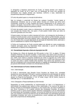 (i) obrigações e despesas operacionais do Fundo, (ii) tributos devidos com relação às
operações do Fundo, se for o caso, e/ou (iii) distribuição de lucros e/ou parcelas de
amortização e/ou resgate devidas aos Quotistas, conforme o caso, observados os
procedimentos descritos no Regulamento.

O Fundo não poderá operar no mercado de derivativos.

Não há limitação à subscrição de Quotas por qualquer Investidor, ficando desde já
estabelecido, entretanto, que se o Fundo aplicar recursos em imóveis que tenha como
incorporador, construtor ou sócio, Quotista que possua, isoladamente ou em conjunto com
pessoa a ele ligada, mais de 25% (vinte e cinco por cento) das Quotas, o Fundo passará a
sujeitar-se à tributação aplicável às pessoas jurídicas.

O Fundo não poderá investir, direta ou indiretamente, em imóveis gravados com ônus reais,
com exceção dos Imóveis Alvo, nos quais o Fundo poderá investir ainda que estes se
encontrem gravados com ônus reais.

O Gestor poderá, com base no melhor interesse do Fundo e, por conseguinte, dos Quotistas, a
qualquer momento durante o prazo de duração do Fundo, solicitar ao Administrador, que seja
convocada Assembleia Geral para deliberar sobre a alienação das Participações Societárias
e/ou dos Imóveis Alvo, as quais dependerão de aprovação da Assembleia Geral, observado o
quorum estabelecido no Capítulo VII do Regulamento.

A Política de Investimento do Fundo somente poderá ser alterada em casos excepcionais,
mediante aprovação prévia da Assembleia Geral, observado o quorum de deliberação
estabelecido no Capítulo VII do Regulamento.

10.7. Rentabilidade Esperada e Oferta de Aquisição dos CRI

Na hipótese de a Oferta de Aquisição dos CRI prevista no item 13.2. na página 119 deste
Prospecto Preliminar não ser bem sucedida, o Fundo possui uma reserva para remunerar as
Quotas correspondente a 9,25% (nove inteiros e vinte e cinco centésimos por cento) no primeiro
ano, 9,50% (nove inteiros e cinquenta centésimos por cento) no segundo ano, 9,75% (nove
inteiros e setenta e cinco centésimos por cento) no terceiro ano e 10,00% (dez inteiros por cento)
no quarto ano sobre o capital investido pelos Quotistas. Essa reserva não representa e nem
deve ser considerado como uma promessa, garantia ou sugestão de rentabilidade aos Quotistas
por parte do Administrador, do Gestor e/ou Coordenadores da Oferta.

10.8. Administração do Fundo e Gestão da Carteira

10.8.1. Administração

O Fundo é administrado pela Geração Futuro Corretora de Valores S.A., sociedade
devidamente autorizada pela CVM para o exercício profissional de administração de carteira
de títulos e valores mobiliários, com sede na Cidade do Rio de Janeiro, Estado do Rio de
Janeiro, na Praça XV de Novembro, n.º 20, 12º andar, Grupo 1.201-B, Centro, inscrita no
CNPJ/MF sob o n.º 27.652.684/0001-62.

10.8.2. Obrigações e Responsabilidades do Administrador

Respeitados os limites estabelecidos na regulamentação em vigor e no Regulamento, o
Administrador terá poderes para realizar os atos relacionados (i) ao exercício de todos os
direitos inerentes às Participações Societárias ou aos Imóveis Alvo, aos Ativos Imobiliários e
aos Ativos Financeiros e (ii) à gestão ordinária das Sociedades Investidas. Os poderes
previstos no item (i) acima incluem aqueles referentes à participação e voto do Administrador
em assembleias das Sociedades Investidas, nos termos da Política de Exercício de Direito de
Voto, que norteará o exercício do direito de voto do Administrador nas assembleias gerais das
Sociedades Investidas, bem como os procedimentos a serem adotados pelo Administrador
para o fiel cumprimento da referida política.




                                               87
 