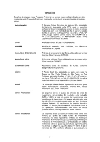 DEFINIÇÕES

Para fins do disposto neste Prospecto Preliminar, os termos e expressões indicados em letra
maiúscula neste Prospecto Preliminar, no singular ou no plural, terão significados atribuídos a
seguir:

 Administrador                      A Geração Futuro Corretora de Valores S.A., sociedade
                                    devidamente autorizada pela CVM para o exercício
                                    profissional de administração de carteira de títulos e valores
                                    mobiliários, com sede na Cidade do Rio de Janeiro, Estado
                                    do Rio de Janeiro, na Praça XV de Novembro, n.º 20, 12º
                                    andar, Grupo 1.201-B, Centro, inscrita no CNPJ/MF sob o
                                    n.º 27.652.684/0001-62. O Administrador atuará como
                                    Coordenador Convidado da Oferta.

 ALUF                               Alvará de Licença de Uso e Funcionamento.

 ANBIMA                             Associação Brasileira das        Entidades     dos   Mercados
                                    Financeiro e de Capitais.

 Anúncio de Encerramento            Anúncio de encerramento da Oferta, elaborado nos termos
                                    do artigo 29 da Instrução CVM 400.

 Anúncio de Início                  Anúncio de início da Oferta, elaborado nos termos do artigo
                                    52 da Instrução CVM 400.

 Assembleia Geral                   Assembleia Geral de Quotistas do Fundo, conforme
                                    disciplinada no Regulamento.

 Atento                             A Atento Brasil S.A., sociedade por ações com sede na
                                    Cidade de São Paulo, Estado de São Paulo, na Rua
                                    Professor Manoelito Ornellas, n.º 303, 3º, 4º e 8º andares,
                                    inscrita no CNPJ/MF sob o n.º 02.879.250/0001-79, Locatária
                                    do Imóvel Belenzinho e Superficiária do Imóvel Badaró.

 Ativos                             Os ativos que podem compor o patrimônio do Fundo, quais
                                    sejam: Participações Societárias, Imóveis Alvo, Ativos
                                    Imobiliários e/ou Ativos Financeiros.

 Ativos Financeiros                 Os seguintes ativos: (i) quotas de emissão de fundo de
                                    investimento referenciados DI, regulados pela Instrução
                                    CVM n.º 409/04 e cuja (a) carteira de investimentos seja
                                    considerada de baixo risco e (b) taxa de administração seja
                                    de até 0,5% (cinco décimos por cento) ao ano; (ii) títulos
                                    públicos federais; (iii) certificados de depósito bancário
                                    emitidos por Instituições Financeiras de Primeira Linha; e
                                    (iv) operações compromissadas com lastro em títulos
                                    públicos federais, com liquidez diária e sem carência.

 Ativos Imobiliários                Os seguintes ativos: (i) quaisquer direitos reais sobre bens
                                    imóveis; (ii) quotas de outros fundos de investimento
                                    imobiliário; (iii) letras hipotecárias emitidas por Instituições
                                    Financeiras de Primeira Linha; (iv) LCI emitidas por Instituições
                                    Financeiras de Primeira Linha; e (v) CRI lastreados em créditos
                                    imobiliários sobre os quais seja constituído regime fiduciário,
                                    nos termos no artigo 9 e seguintes da Lei n.º 9.514, de 20 de
                                    novembro de 1997, conforme alterada, e que possuam, no




                                              7
 