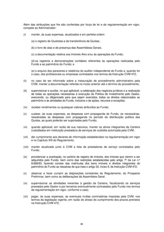 Além das atribuições que lhe são conferidas por força de lei e da regulamentação em vigor,
compete ao Administrador:

(i)      manter, às suas expensas, atualizados e em perfeita ordem:

         (a) o registro de Quotistas e de transferência de Quotas;

         (b) o livro de atas e de presença das Assembleias Gerais;

         (c) a documentação relativa aos Imóveis Alvo e/ou às operações do Fundo;

         (d) os registros e demonstrações contábeis referentes às operações realizadas pelo
         Fundo e ao patrimônio do Fundo; e

         (e) o arquivo dos pareceres e relatórios do auditor independente do Fundo e, quando for
         o caso, dos profissionais ou empresas contratados nos termos da Instrução CVM 472;

(ii)     no caso de ser informado sobre a instauração de procedimento administrativo pela
         CVM, manter a documentação referida no inciso anterior até o término do procedimento;

(iii)    supervisionar e auxiliar, no que aplicável, a celebração dos negócios jurídicos e a realização
         de todas as operações necessárias à execução da Política de Investimento pelo Gestor,
         exercendo, ou diligenciado para que sejam exercidos, todos os direitos relacionados ao
         patrimônio e às atividades do Fundo, inclusive o de ações, recursos e exceções;

(iv)     receber rendimentos ou quaisquer valores atribuídos ao Fundo;

(v)      custear, às suas expensas, as despesas com propaganda do Fundo, se necessárias,
         ressalvadas as despesas com propaganda no período de distribuição pública das
         Quotas, as quais poderão ser suportadas pelo Fundo;

(vi)     quando aplicável, em razão de sua natureza, manter os ativos integrantes da Carteira
         custodiados em instituição prestadora de serviços de custódia autorizada pela CVM;

(vii)    dar cumprimento aos deveres de informação estabelecidos na regulamentação em vigor
         e no Capítulo XIII do Regulamento;

(viii)   manter atualizada junto à CVM a lista de prestadores de serviço contratados pelo
         Fundo;

(ix)     providenciar a averbação, no cartório de registro de imóveis, dos imóveis que vierem a ser
         adquiridos pelo Fundo, bem como das restrições estabelecidas pelo artigo 7º da Lei n.º
         8.668/93, fazendo constar das matrículas dos bens imóveis e direitos integrantes do
         patrimônio do Fundo as ressalvas de que trata o artigo 32, inciso II, da Instrução CVM 472;

(x)      observar e fazer cumprir as disposições constantes do Regulamento, do Prospecto
         Preliminar, bem como as deliberações da Assembleia Geral;

(xi)     supervisionar as atividades inerentes à gestão da Carteira, fiscalizando os serviços
         prestados pelo Gestor e por terceiros eventualmente contratados pelo Fundo nos termos
         da regulamentação em vigor, conforme o caso;

(xii)    pagar, às suas expensas, as eventuais multas cominatórias impostas pela CVM, nos
         termos da legislação vigente, em razão do atraso do cumprimento dos prazos previstos
         na Instrução CVM 472;




                                                   88
 