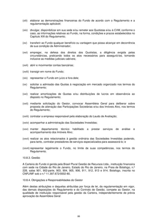 (xiii)   elaborar as demonstrações financeiras do Fundo de acordo com o Regulamento e a
         regulamentação aplicável;

(xiv) divulgar, disponibilizar em sua sede e/ou remeter aos Quotistas e/ou à CVM, conforme o
      caso, as informações relativas ao Fundo, na forma, condições e prazos estabelecidos no
      Capítulo XIII do Regulamento;

(xv)     transferir ao Fundo qualquer benefício ou vantagem que possa alcançar em decorrência
         de sua condição de Administrador;

(xvi) empregar, na defesa dos direitos dos Quotistas, a diligência exigida pelas
      circunstâncias, praticando todos os atos necessários para assegurá-los, tomando
      inclusive as medidas judiciais cabíveis;

(xvii) abrir e movimentar contas bancárias;

(xviii) transigir em nome do Fundo;

(xix) representar o Fundo em juízo e fora dele;

(xx)     solicitar a admissão das Quotas à negociação em mercado organizado nos termos do
         Regulamento;

(xxi) realizar amortizações de Quotas e/ou distribuições de lucros em observância ao
      disposto no Regulamento;

(xxii) mediante solicitação do Gestor, convocar Assembleia Geral para deliberar sobre
       proposta de alienação das Participações Societárias e/ou dos Imóveis Alvo, nos termos
       do Regulamento;

(xxiii) contratar a empresa responsável pela elaboração do Laudo de Avaliação;

(xxiv) acompanhar a administração das Sociedades Investidas;

(xxv) manter departamento técnico habilitado           a   prestar   serviços   de   análise   e
      acompanhamento dos Imóveis Alvo;

(xxvi) realizar os atos relacionados à gestão ordinária das Sociedades Investidas podendo,
       para tanto, contratar prestadores de serviços especializados para assessorá-lo; e

(xxvii) representar legalmente o Fundo, no limite de suas competências, nos termos do
        Regulamento.

10.8.3. Gestão

A Carteira do Fundo é gerida pela Brasil Plural Gestão de Recursos Ltda., instituição financeira
com sede na Cidade do Rio de Janeiro, Estado do Rio de Janeiro, na Praia de Botafogo, n.º
228, salas 901, 902-parte, 903, 904, 905, 906, 911, 912, 913 e 914, Botafogo, inscrita no
CNPJ/MF sob o n.º 11.397.672/0002-80.

10.8.4. Obrigações e Responsabilidades do Gestor

Além destas atribuições e daquelas atribuídas por força de lei, da regulamentação em vigor,
das demais disposições do Regulamento e do Contrato de Gestão, compete ao Gestor, na
qualidade de instituição responsável pela gestão da Carteira, independentemente de prévia
aprovação da Assembleia Geral:




                                               89
 